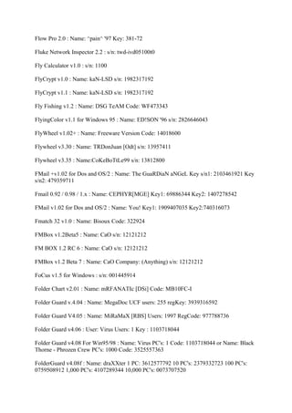 Flow Pro 2.0 : Name: ^pain^ '97 Key: 381-72

Fluke Network Inspector 2.2 : s/n: twd-ivd05100t0

Fly Calculator v1.0 : s/n: 1100

FlyCrypt v1.0 : Name: kaN-LSD s/n: 1982317192

FlyCrypt v1.1 : Name: kaN-LSD s/n: 1982317192

Fly Fishing v1.2 : Name: DSG TeAM Code: WF473343

FlyingColor v1.1 for Windows 95 : Name: ED!SON '96 s/n: 2826646043

FlyWheel v1.02+ : Name: Freeware Version Code: 14018600

Flywheel v3.30 : Name: TRDonJuan [Odt] s/n: 13957411

Flywheel v3.35 : Name:CoKeBoTtLe99 s/n: 13812800

FMail +v1.02 for Dos and OS/2 : Name: The GuaRDiaN aNGeL Key s/n1: 2103461921 Key
s/n2: 479359711

Fmail 0.92 / 0.98 / 1.x : Name: CEPHYR[MGE] Key1: 69886344 Key2: 1407278542

FMail v1.02 for Dos and OS/2 : Name: You! Key1: 1909407035 Key2:740316073

Fmatch 32 v1.0 : Name: Bisoux Code: 322924

FMBox v1.2Beta5 : Name: CaO s/n: 12121212

FM BOX 1.2 RC 6 : Name: CaO s/n: 12121212

FMBox v1.2 Beta 7 : Name: CaO Company: (Anything) s/n: 12121212

FoCus v1.5 for Windows : s/n: 001445914

Folder Chart v2.01 : Name: mRFANATIc [DSi] Code: MB10FC-I

Folder Guard v.4.04 : Name: MegaDoc UCF users: 255 regKey: 3939316592

Folder Guard V4.05 : Name: MiRaMaX [RBS] Users: 1997 RegCode: 977788736

Folder Guard v4.06 : User: Virus Users: 1 Key : 1103718044

Folder Guard v4.08 For Win95/98 : Name: Virus PC's: 1 Code: 1103718044 or Name: Black
Thorne - Phrozen Crew PC's: 1000 Code: 3525557363

FolderGuard v4.08f : Name: draXXter 1 PC: 3612577792 10 PC's: 2379332723 100 PC's:
0759508912 1,000 PC's: 4107289344 10,000 PC's: 0073707520
 