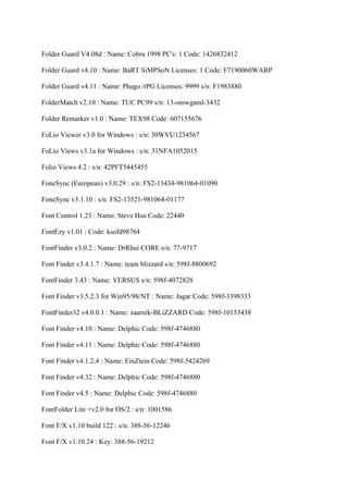 Folder Guard V4.08d : Name: Cobra 1998 PC's: 1 Code: 1426832412

Folder Guard v4.10 : Name: BaRT SiMPSoN Licenses: 1 Code: F7190060WARP

Folder Guard v4.11 : Name: Phago /rPG Licenses: 9999 s/n: F1983880

FolderMatch v2.10 : Name: TUC PC99 s/n: 13-omwgaml-3432

Folder Remarker v1.0 : Name: TEX98 Code: 607155676

FoLio Viewer v3.0 for Windows : s/n: 30WVU1234567

FoLio Views v3.1a for Windows : s/n: 31NFA1052015

Folio Views 4.2 : s/n: 42PFT5445455

FoneSync (European) v3.0.29 : s/n: FS2-13434-981064-01090

FoneSync v3.1.10 : s/n: FS2-13521-981064-01177

Font Control 1.23 : Name: Steve Hsu Code: 22440

FontEzy v1.01 : Code: ksofd98764

FontFinder v3.0.2 : Name: DrRhui CORE s/n: 77-9717

Font Finder v3.4.1.7 : Name: team blizzard s/n: 598f-8800692

FontFinder 3.43 : Name: VERSUS s/n: 598f-4072828

Font Finder v3.5.2.3 for Win95/98/NT : Name: Jagar Code: 598f-3398333

FontFinder32 v4.0.0.1 : Name: zaarnik-BLiZZARD Code: 598f-10153438

Font Finder v4.10 : Name: Delphic Code: 598f-4746880

Font Finder v4.11 : Name: Delphic Code: 598f-4746880

Font Finder v4.1.2.4 : Name: EinZtein Code: 598f-5424269

Font Finder v4.32 : Name: Delphic Code: 598f-4746880

Font Finder v4.5 : Name: Delphic Code: 598f-4746880

FontFolder Lite +v2.0 for OS/2 : s/n: 1001586

Font F/X v1.10 build 122 : s/n: 388-56-12246

Font F/X v1.10.24 : Key: 388-56-19212
 