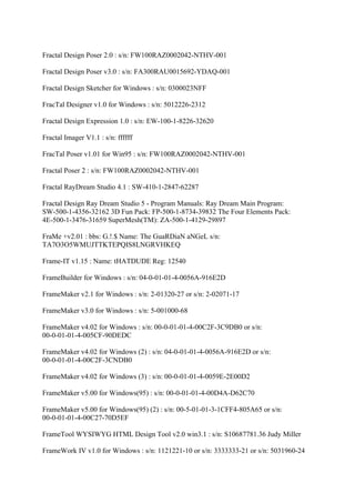 Fractal Design Poser 2.0 : s/n: FW100RAZ0002042-NTHV-001

Fractal Design Poser v3.0 : s/n: FA300RAU0015692-YDAQ-001

Fractal Design Sketcher for Windows : s/n: 0300023NFF

FracTal Designer v1.0 for Windows : s/n: 5012226-2312

Fractal Design Expression 1.0 : s/n: EW-100-1-8226-32620

Fractal Imager V1.1 : s/n: ffffff

FracTal Poser v1.01 for Win95 : s/n: FW100RAZ0002042-NTHV-001

Fractal Poser 2 : s/n: FW100RAZ0002042-NTHV-001

Fractal RayDream Studio 4.1 : SW-410-1-2847-62287

Fractal Design Ray Dream Studio 5 - Program Manuals: Ray Dream Main Program:
SW-500-1-4356-32162 3D Fun Pack: FP-500-1-8734-39832 The Four Elements Pack:
4E-500-1-3476-31659 SuperMesh(TM): ZA-500-1-4129-29897

FraMe +v2.01 : bbs: G.!.$ Name: The GuaRDiaN aNGeL s/n:
TA7O3O5WMUJTTKTEPQIS8LNGRVHKEQ

Frame-IT v1.15 : Name: tHATDUDE Reg: 12540

FrameBuilder for Windows : s/n: 04-0-01-01-4-0056A-916E2D

FrameMaker v2.1 for Windows : s/n: 2-01320-27 or s/n: 2-02071-17

FrameMaker v3.0 for Windows : s/n: 5-001000-68

FrameMaker v4.02 for Windows : s/n: 00-0-01-01-4-00C2F-3C9DB0 or s/n:
00-0-01-01-4-005CF-90DEDC

FrameMaker v4.02 for Windows (2) : s/n: 04-0-01-01-4-0056A-916E2D or s/n:
00-0-01-01-4-00C2F-3CNDB0

FrameMaker v4.02 for Windows (3) : s/n: 00-0-01-01-4-0059E-2E00D2

FrameMaker v5.00 for Windows(95) : s/n: 00-0-01-01-4-00D4A-D62C70

FrameMaker v5.00 for Windows(95) (2) : s/n: 00-5-01-01-3-1CFF4-805A65 or s/n:
00-0-01-01-4-00C27-70D5EF

FrameTool WYSIWYG HTML Design Tool v2.0 win3.1 : s/n: S10687781.36 Judy Miller

FrameWork IV v1.0 for Windows : s/n: 1121221-10 or s/n: 3333333-21 or s/n: 5031960-24
 