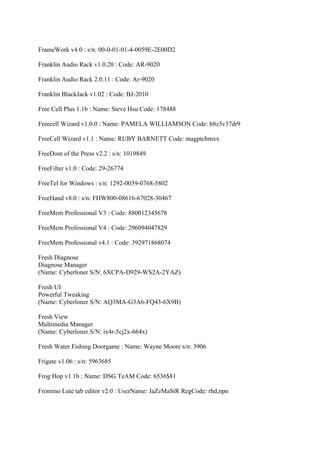 FrameWork v4.0 : s/n: 00-0-01-01-4-0059E-2E00D2

Franklin Audio Rack v1.0.20 : Code: AR-9020

Franklin Audio Rack 2.0.11 : Code: Ar-9020

Franklin BlackJack v1.02 : Code: BJ-2010

Free Cell Plus 1.1b : Name: Steve Hsu Code: 178488

Freecell Wizard v1.0.0 : Name: PAMELA WILLIAMSON Code: b8z3v37dr9

FreeCell Wizard v1.1 : Name: RUBY BARNETT Code: magptchmxx

FreeDom of the Press v2.2 : s/n: 1019849

FreeFilter v1.0 : Code: 29-26774

FreeTel for Windows : s/n: 1292-0039-0768-5802

FreeHand v8.0 : s/n: FHW800-08616-67028-30467

FreeMem Professional V3 : Code: 880012345678

FreeMem Professional V4 : Code: 296094047829

FreeMem Professional v4.1 : Code: 392971868074

Fresh Diagnose
Diagnose Manager
(Name: Cyberloner S/N: 6XCPA-D929-WS2A-2YAZ)

Fresh UI
Powerful Tweaking
(Name: Cyberloner S/N: AQ3MA-G3A6-FQ43-6X9B)

Fresh View
Multimedia Manager
(Name: Cyberloner S/N: ix4r-5cj2x-664x)

Fresh Water Fishing Doorgame : Name: Wayne Moore s/n: 3906

Frigate v1.06 : s/n: 5963685

Frog Hop v1.1b : Name: DSG TeAM Code: 6536$81

Fromino Lute tab editor v2.0 : UserName: JaZzMaStR RegCode: rhd,npn
 