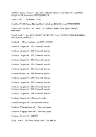 Frontdoor request processor v1.11 : (edit FDRPR.CFG) line #1: KeyName: The GuaRDiaN
aNGeL line #2: Keynumber: 123456C202D21B

FrontDoor v2.11 : s/n: FD001123456

FrontDoor V2.12 : Name: The GuaRDiaN aNGeL s/n: FDMMi1MwMz9MMiMMiMMi

FrontDoor v2.20a Multi Line : Name: The GuaRDiaN aNGeL serial input: 12345 s/n:
0000:3039

FrontDoor v2.25 : Key: UCF-UCF-UCFUCF-UCF2G4 Code: ASFGFD-ASWDHH-EWFD80
Data: RyDeR_H00k! [UCF]

Frontlook v1.03 For Frontpage : s/n: DPA-1070-8099

FrontMan Designer v4.1.330 : Password: transfer

FrontMan Desginer v4.1.303 : Password: transfer

FrontMan Designer v4.1.327 : Password: transfer

FrontMan Designer v4.1.330 : Password: transfer

FrontMan Designer v4.1.336 : Password: transfer

FrontMan Designer v4.1.339 : Password: transfer

Frontman Designer v4.1.343 : Password: transfer

FrontMan Designer v4.1.344 : Password: transfer

FrontMan Designer v4.1.355 : Password: transfer

FrontMan Designer v4.1.359 : Password: transfer
FrontMan Designer v4.1.393 : Password: transfer

FrontMan Designer v4.1.398 : Password: Transfer

FrontMan Designer v4.4 : Password: transfer

Frontman Designer v4.4.14 : Password: transfer

FrontMan Webpage Server v4.1 : Password: ocean

FrontMan Webpage Server v4.4 : Password: ocean

Frontpage 98 : s/n: 0401-1527965

Fruity Loops 1.2.10 : Name: fungus/factor Code: 845166
 
