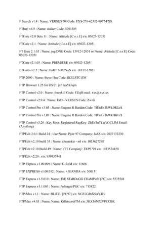 F Search v1.4 : Name: VERSUS '98 Code: FXS-276-62532-9077-FXS

FTbar! v4.5 : Name: stalker Code: 5701385

FTGate v2.0 Beta 11 : Name: Attitude [C.o.r.E] s/n: 05023-12051

FTGate v2.1 : Name: Attitude [C.o.r.E] s/n: 05023-12051

FT Gate 2.1.03 : Name: jog/DNG Code: 13912-12051 or Name: Attitude [C.o.r.E] Code:
05023-12051

FTGate v2.1.05 : Name: PREMiERE s/n: 05023-12051

FTGates v2.2 : Name: BaRT SiMPSoN s/n: 18117-12051

FTP 2000 : Name: Steve Hsu Code: IKELSTC:EM

FTP Browser 1.25 for OS/2 : jaft1ca583sjm

FTP Control v2.0 : Name: forcekill Code: FZojB mail: xxx@xxx.xx

FTP Control v2.9.4 : Name: EzD - VERSUS Code: ZwrG

FTP Control Pro v3.05 : Name: Eugene R Harden Code: TfEnEnTkWkDKLr$

FTP Control Pro v3.07 : Name: Eugene R Harden Code: TfEnEnTkWkDKLr$

FTP Control v3.20 : Key Root: Registered RegKey: ZhEnTnTkWkGCLJM Email:
(Anything)

FTPEdit 2.0.1 Build 24 : UserName: Pjotr 97 Company: JaZZ s/n: 2027132230

FTPEdit v2.10 build 35 : Name: cheerokie - ml s/n: 1013627298

FTPEdit v2.10 Build 49 : Name: cTT Company: TRPS '98 s/n: 1013524450

FTPEdit v2.20 : s/n: 959957441

FTP Express v1.00.009 : Name: G-RoM s/n: 11666

FTP EXPRESS v1.00.012 : Name: +JUANDA s/n: 500131

FTP Express v1.5.010 : Name: ThE STaRDoGG CHaMPioN [PC] s/n: 5535548

FTP Express v3.1.003 : Name: Poltergie/PGC s/n: 715822

FTP-Max v1.1 : Name: BLiTZ / [PC97] s/n: NGVJGJ6XSAY4EJ

FTPMax v4.03 : Name: Name: Killa(core)TM s/n: 3HX16NP2VPCCBK
 