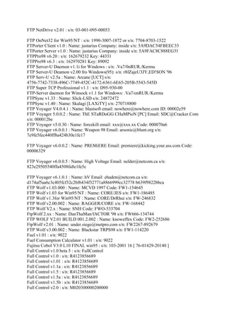 FTP NetDrive v2.01 : s/n: 03-001-095-00053

FTP OnNet32 for Win95/NT : s/n: 1990-3007-1872 or s/n: 7704-8703-1522
FTPorter Client v1.0 : Name: justarius Company: inside s/n: 5A9DAC54FBEEC33
FTPorter Server v1.0 : Name: justarius Company: inside s/n: 5A9FAC8C888EG31
FTPPro98 v6.20 : s/n: 162679232 Key: 44331
FTPPro98 v6.3 : s/n: 162970281 Key: 89092
FTP Server-U Daemon v1.1i for Windows : s/n: .Va7/0nRUR./Kermu
FTP Server-U Deamon v2.00 fro Windows(95): s/n: r8fZajeU3JY,ED!SON '96
FTP Serv-U v2.5a : Name: Arcane [UCT] s/n:
4756-7742-7338-496C-7749-452C-4172-6361-6E65-205B-5543-545D
FTP Super TCP Professional v1.1 : s/n: D95-930-00
FTP-Server daemon for Winsock v1.1 for Windows: .Va7/onRUR./Kermu
FTPSync v1.33 : Name: Slick-LSD s/n: 24872472
FTPSync v1.40 : Name: Skalagi [LAXiTY] s/n: 270718800
FTP Voyager V4.0.4.1 : Name: blastsoft email: nowhere@nowhere.com ID: 00002e59
FTP Voyager 5.0.0.2 : Name: ThE STaRDoGG CHaMPioN [PC] Email: SDC@Cracker.Com
s/n: 000012be
FTP Voyager v5.0.30 : Name: forcekill email: xxx@xxx.xx Code: 000070a6
FTP Voyager v6.0.0.1 : Name: Weapon 98 Email: arsonic@blunt.org s/n:
7e9fe5fec440ff8a424b30e1fe17

FTP Voyager v6.0.0.2 : Name: PREMiERE Email: premiere@kicking.your.ass.com Code:
00006329

FTP Voyager v6.0.0.5 : Name: High Voltage Email: nelder@netcom.ca s/n:
823e29505540ffa4508fa8e1fe5c

FTP Voyager v6.1.0.1 : Name: hV Email: ehaden@netcom.ca s/n:
d174af5aa6c3c405fcf32c2bf6434f32771a8866999cc32778 b639f9822bbca
FTP Wolf v1.03.000 : Name: MCVD 1997 Code: FW1-154645
FTP Wolf v1.03 for Win95/NT : Name: CORE/JES s/n: FW1-186485
FTP Wolf v1.3for Win95/NT : Name: CORE/DrRhui s/n: FW-246832
FTP Wolf v2.00.002 : Name: RAGGER/CORE s/n: FW-168442
FTP Wolf V2.x : Name: SNH Code: FWO-533704
FtpWolf 2.xx : Name: DanThaMan/fACTOR '98 s/n: FW666-134744
FTP WOLF V2.01 BUILD 001.2.002 : Name: knoweffex Code: FW2-252686
FtpWolf v2.01 : Name: under.siege@metpro.com s/n: FW2267-892679
FTP Wolf v3.00.002 : Name: Blackstar TRPS98 s/n: FW1-114220
Fuel v1.01 : s/n: 9022
Fuel Consumption Calculator v1.01 : s/n: 9022
Fujitsu Cobol V3.0 L10 FINAL win95 : s/n: 103-2001 16 [ 76-01429-20140 ]
Full Control v1.0 beta 5 : s/n: FullControl
Full Control v1.0 : s/n: R4123856689
Full Control v1.01 : s/n: R4123856689
Full Control v1.1a : s/n: R4123856689
Full Control v1.5 : s/n: R4123856689
Full Control v1.5a : s/n: R4123856689
Full Control v1.5b : s/n: R4123856689
Full Control v2.0 : s/n: M020300000200000
 