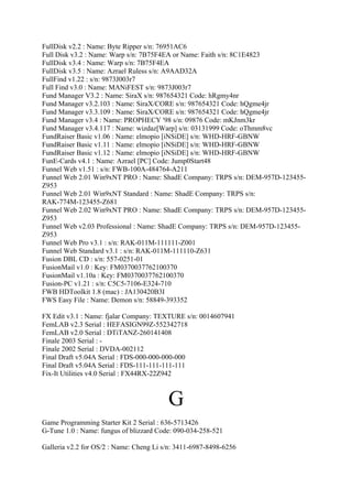 FullDisk v2.2 : Name: Byte Ripper s/n: 76951AC6
Full Disk v3.2 : Name: Warp s/n: 7B75F4EA or Name: Faith s/n: 8C1E4823
FullDisk v3.4 : Name: Warp s/n: 7B75F4EA
FullDisk v3.5 : Name: Azrael Ruless s/n: A9AAD32A
FullFind v1.22 : s/n: 9873J003r7
Full Find v3.0 : Name: MANiFEST s/n: 9873J003r7
Fund Manager V3.2 : Name: SiraX s/n: 987654321 Code: hRgmy4nr
Fund Manager v3.2.103 : Name: SiraX/CORE s/n: 987654321 Code: hQgme4jr
Fund Manager v3.3.109 : Name: SiraX/CORE s/n: 987654321 Code: hQgme4jr
Fund Manager v3.4 : Name: PROPHECY '98 s/n: 09876 Code: mKJnm3kr
Fund Manager v3.4.117 : Name: wizdaz[Warp] s/n: 03131999 Code: oThmm8vc
FundRaiser Basic v1.06 : Name: elmopio [iNSiDE] s/n: WHD-HRF-GBNW
FundRaiser Basic v1.11 : Name: elmopio [iNSiDE] s/n: WHD-HRF-GBNW
FundRaiser Basic v1.12 : Name: elmopio [iNSiDE] s/n: WHD-HRF-GBNW
FunE-Cards v4.1 : Name: Azrael [PC] Code: Jump0Start48
Funnel Web v1.51 : s/n: FWB-100A-484764-A211
Funnel Web 2.01 Win9xNT PRO : Name: ShadE Company: TRPS s/n: DEM-957D-123455-
Z953
Funnel Web 2.01 Win9xNT Standard : Name: ShadE Company: TRPS s/n:
RAK-774M-123455-Z681
Funnel Web 2.02 Win9xNT PRO : Name: ShadE Company: TRPS s/n: DEM-957D-123455-
Z953
Funnel Web v2.03 Professional : Name: ShadE Company: TRPS s/n: DEM-957D-123455-
Z953
Funnel Web Pro v3.1 : s/n: RAK-011M-111111-Z001
Funnel Web Standard v3.1 : s/n: RAK-011M-111110-Z631
Fusion DBL CD : s/n: 557-0251-01
FusionMail v1.0 : Key: FM0370037762100370
FusionMail v1.10a : Key: FM0370037762100370
Fusion-PC v1.21 : s/n: C5C5-7106-E324-710
FWB HDToolkit 1.8 (mac) : JA130420B3I
FWS Easy File : Name: Demon s/n: 58849-393352

FX Edit v3.1 : Name: fjalar Company: TEXTURE s/n: 0014607941
FemLAB v2.3 Serial : HEFASIGN99Z-552342718
FemLAB v2.0 Serial : DTiTANZ-260141408
Finale 2003 Serial : -
Finale 2002 Serial : DVDA-002112
Final Draft v5.04A Serial : FDS-000-000-000-000
Final Draft v5.04A Serial : FDS-111-111-111-111
Fix-It Utilities v4.0 Serial : FX44RX-22Z942



                                         G
Game Programming Starter Kit 2 Serial : 636-5713426
G-Tune 1.0 : Name: fungus of blizzard Code: 090-034-258-521

Galleria v2.2 for OS/2 : Name: Cheng Li s/n: 3411-6987-8498-6256
 
