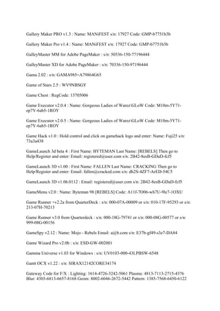 Gallery Maker PRO v1.3 : Name: MANiFEST s/n: 17927 Code: GMP-b7751b3b

Gallery Maker Pro v1.4 : Name: MANiFEST s/n: 17927 Code: GMP-b7751b3b

GalleyMaster MM for Adobe PageMaker : s/n: 50336-150-77196444

GalleyMaster XD for Adobe PageMaker : s/n: 70336-150-97196444

Gama 2.02 : s/n: GAMA985=A79864G65

Game of Stars 2.5 : WV9NBSGY

Game Chest : RegCode: 13705006

Game Executor v2.0.4 : Name: Gorgeous Ladies of WarezGLoW Code: M10m-5Y71-
ep7Y-6ab5-1ROY

Game Executor v2.0.5 : Name: Gorgeous Ladies of WarezGLoW Code: M10m-5Y71-
ep7Y-6ab5-1ROY

Game Hack v1.0 : Hold control and click on gamehack logo and enter: Name: Fuji25 s/n:
73a3a438

GameLaunch 3d beta 4 : First Name: BYTEMAN Last Name: [REBELS] Then go to
Help/Register and enter: Email: registered@user.com s/n: 2B42-8esB-GDaD-fcf5

GameLaunch 3D v1.00 : First Name: FALLEN Last Name: CRACKING Then go to
Help/Register and enter: Email: fallen@cracked.com s/n: dh2S-4ZF7-ArED-54C5

GameLaunch 3D v1.06.0112 : Email: registered@user.com s/n: 2B42-8esB-GDaD-fcf5

GameMenu v2.0 : Name: Byteman 98 [REBELS] Code: A11f-7O06-wh7U-9le7-1OXU

Game Runner +v2.2a from QuarterDeck : s/n: 000-07A-00009 or s/n: 010-17F-95293 or s/n:
213-07H-70213

Game Runner v3.0 from Quarterdeck : s/n: 000-18G-79741 or s/n: 000-08G-00577 or s/n:
999-08G-00156

GameSpy v2.12 : Name: Mojo - Rebels Email: a@b.com s/n: E37b-gf49-s3e7-DA84

Game Wizard Pro v2.0b : s/n: ESD-GW-002001

Gamma Universe v1.03 for Windows : s/n: UV0103-000-43LPBSW-6548

Gantt OCX v1.22 : s/n: SIRAX12142CORE34174

Gateway Code for F/X : Lighting: 1614-4726-3242-5061 Plasma: 4813-7113-2715-4376
Blur: 4303-6813-6657-8168 Geom: 8002-6046-2672-5442 Pattern: 1385-7568-6450-6122
 