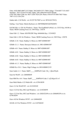 Filter: 8542-0003-0007-2153 Math: 3862-0650-3571-7804 Collage: 7734-6687-7151-8367
Standard : 2037-5234-0118-3682 Alpha: 2481-6884-8618-0478 Morph:
6784-7081-8063-2208 Art: 0837-3268-7828-2281 Photo: 0703-0714-1068-7663 Video:
7487-1312-1336-2361

Gather talk v1.56 Win9x : s/n: 0123Y7JU7HS7 or s/n: 98761GU7JVCL

Gatling : User Name: Martin Karlsson s/n: 0407HMQ29Z1Q52NJZ4FU

GaToR Edit +v1.201 for Windows : Name: The GuaRDiaN aNGeL s/n: 33333 Key: 86108 or
Name: MOD Cracking Force s/n: 54919 Key: 129278

Gator Edit 1.2 : Name: tHATDUDE! Reg: 66666666 Key: 133343023

Gator Edit v1.201 for Windows : Name: MOD Cracking Force s/n: 54919 Key: 129278

GDidb v3.10 : Name: Radhey S. Misra s/n: 0007-0200001007

GDIdb v3.1.1 : Name: Dewayne Johnson s/n: 3001-0200001087

GDIdb v4.0 : Name: Radhey S. Misra s/n: 0007-0200001007

GDIdb v4.01 : Name: Radhey S. Misra s/n: 0007-0200001007

GDIdb v4.02 : Name: Radhey S. Misra s/n: 0007-0200001007

GDIdb v4.03 : Name: Radhey S. Misra s/n: 0007-0200001007

GDIdb v4.1.3 : Name: Radhey S. Misra s/n: 0007-0200001007

GDIdb Pro v5.0.1 : Name: High Voltage s/n: 8010-8000012135

Gear Audio v1.1 : Name: BaRT_____SiMPSoN Code: Cfa_~]fjow5Oyrh

Gear for Win95 : s/n: G00400E89

Gear MM Pro v4.4 : Name: BaRT_____SiMPSoN Code: L^a]Tzfkjso1X~rf

Gear Multi Media v3.23 Multi-OS : s/n: G79610E99

Gear v3.2 for Win95/NT : s/n: G12345U69

Gear v3.22 for Dos, OS/2 and Windows : s/n: G18520E99

Gear v3.23 for Dos, OS/2 and Windows : s/n: G02632U89 or s/n: G88608U89 or s/n:
G79610E99

Gear v4.0 for Windows 95/NT : s/n: G48666E09

GEAR v4.5 For Windows 95/NT : s/n: G10766E69
 