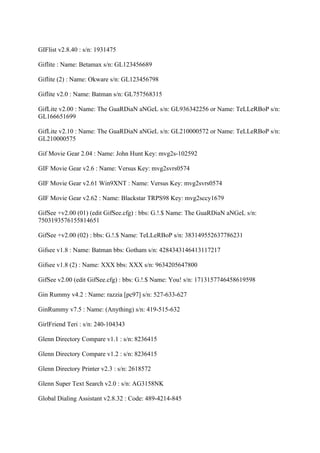 GIFlist v2.8.40 : s/n: 1931475

Giflite : Name: Betamax s/n: GL123456689

Giflite (2) : Name: Okware s/n: GL123456798

Giflite v2.0 : Name: Batman s/n: GL757568315

GifLite v2.00 : Name: The GuaRDiaN aNGeL s/n: GL936342256 or Name: TeLLeRBoP s/n:
GL166651699

GifLite v2.10 : Name: The GuaRDiaN aNGeL s/n: GL210000572 or Name: TeLLeRBoP s/n:
GL210000575

Gif Movie Gear 2.04 : Name: John Hunt Key: mvg2s-102592

GIF Movie Gear v2.6 : Name: Versus Key: mvg2svrs0574

GIF Movie Gear v2.61 Win9XNT : Name: Versus Key: mvg2svrs0574

GIF Movie Gear v2.62 : Name: Blackstar TRPS98 Key: mvg2sccy1679

GifSee +v2.00 (01) (edit GifSee.cfg) : bbs: G.!.$ Name: The GuaRDiaN aNGeL s/n:
7503193576155814651

GifSee +v2.00 (02) : bbs: G.!.$ Name: TeLLeRBoP s/n: 383149552637786231

Gifsee v1.8 : Name: Batman bbs: Gotham s/n: 4284343146413117217

Gifsee v1.8 (2) : Name: XXX bbs: XXX s/n: 9634205647800

GifSee v2.00 (edit GifSee.cfg) : bbs: G.!.$ Name: You! s/n: 1713157746458619598

Gin Rummy v4.2 : Name: razzia [pc97] s/n: 527-633-627

GinRummy v7.5 : Name: (Anything) s/n: 419-515-632

GirlFriend Teri : s/n: 240-104343

Glenn Directory Compare v1.1 : s/n: 8236415

Glenn Directory Compare v1.2 : s/n: 8236415

Glenn Directory Printer v2.3 : s/n: 2618572

Glenn Super Text Search v2.0 : s/n: AG3158NK

Global Dialing Assistant v2.8.32 : Code: 489-4214-845
 