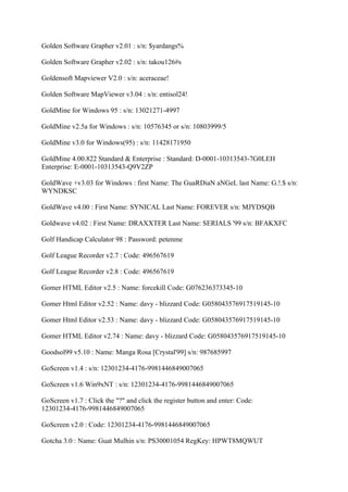 Golden Software Grapher v2.01 : s/n: $yardangs%

Golden Software Grapher v2.02 : s/n: takou126#s

Goldensoft Mapviewer V2.0 : s/n: aceraceae!

Golden Software MapViewer v3.04 : s/n: entisol24!

GoldMine for Windows 95 : s/n: 13021271-4997

GoldMine v2.5a for Windows : s/n: 10576345 or s/n: 10803999/5

GoldMine v3.0 for Windows(95) : s/n: 11428171950

GoldMine 4.00.822 Standard & Enterprise : Standard: D-0001-10313543-7G0LEH
Enterprise: E-0001-10313543-Q9V2ZP

GoldWave +v3.03 for Windows : first Name: The GuaRDiaN aNGeL last Name: G.!.$ s/n:
WYNDKSC

GoldWave v4.00 : First Name: SYNICAL Last Name: FOREVER s/n: MJYDSQB

Goldwave v4.02 : First Name: DRAXXTER Last Name: SERIALS '99 s/n: BFAKXFC

Golf Handicap Calculator 98 : Password: petenme

Golf League Recorder v2.7 : Code: 496567619

Golf League Recorder v2.8 : Code: 496567619

Gomer HTML Editor v2.5 : Name: forcekill Code: G076236373345-10

Gomer Html Editor v2.52 : Name: davy - blizzard Code: G058043576917519145-10

Gomer Html Editor v2.53 : Name: davy - blizzard Code: G058043576917519145-10

Gomer HTML Editor v2.74 : Name: davy - blizzard Code: G058043576917519145-10

Goodsol99 v5.10 : Name: Manga Rosa [Crystal'99] s/n: 987685997

GoScreen v1.4 : s/n: 12301234-4176-9981446849007065

GoScreen v1.6 Win9xNT : s/n: 12301234-4176-9981446849007065

GoScreen v1.7 : Click the "?" and click the register button and enter: Code:
12301234-4176-9981446849007065

GoScreen v2.0 : Code: 12301234-4176-9981446849007065

Gotcha 3.0 : Name: Guat Mulhin s/n: PS30001054 RegKey: HPWT8MQWUT
 