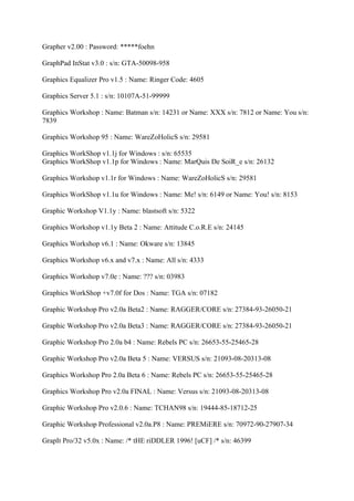 Grapher v2.00 : Password: *****foehn

GraphPad InStat v3.0 : s/n: GTA-50098-958

Graphics Equalizer Pro v1.5 : Name: Ringer Code: 4605

Graphics Server 5.1 : s/n: 10107A-51-99999

Graphics Workshop : Name: Batman s/n: 14231 or Name: XXX s/n: 7812 or Name: You s/n:
7839

Graphics Workshop 95 : Name: WareZoHolicS s/n: 29581

Graphics WorkShop v1.1j for Windows : s/n: 65535
Graphics WorkShop v1.1p for Windows : Name: MarQuis De SoiR_e s/n: 26132

Graphics Workshop v1.1r for Windows : Name: WareZoHolicS s/n: 29581

Graphics WorkShop v1.1u for Windows : Name: Me! s/n: 6149 or Name: You! s/n: 8153

Graphic Workshop V1.1y : Name: blastsoft s/n: 5322

Graphics Workshop v1.1y Beta 2 : Name: Attitude C.o.R.E s/n: 24145

Graphics Workshop v6.1 : Name: Okware s/n: 13845

Graphics Workshop v6.x and v7.x : Name: All s/n: 4333

Graphics Workshop v7.0e : Name: ??? s/n: 03983

Graphics WorkShop +v7.0f for Dos : Name: TGA s/n: 07182

Graphic Workshop Pro v2.0a Beta2 : Name: RAGGER/CORE s/n: 27384-93-26050-21

Graphic Workshop Pro v2.0a Beta3 : Name: RAGGER/CORE s/n: 27384-93-26050-21

Graphic Workshop Pro 2.0a b4 : Name: Rebels PC s/n: 26653-55-25465-28

Graphic Workshop Pro v2.0a Beta 5 : Name: VERSUS s/n: 21093-08-20313-08

Graphics Workshop Pro 2.0a Beta 6 : Name: Rebels PC s/n: 26653-55-25465-28

Graphics Workshop Pro v2.0a FINAL : Name: Versus s/n: 21093-08-20313-08

Graphic Workshop Pro v2.0.6 : Name: TCHAN98 s/n: 19444-85-18712-25

Graphic Workshop Professional v2.0a.P8 : Name: PREMiERE s/n: 70972-90-27907-34

GrapIt Pro/32 v5.0x : Name: /* tHE riDDLER 1996! [uCF] /* s/n: 46399
 