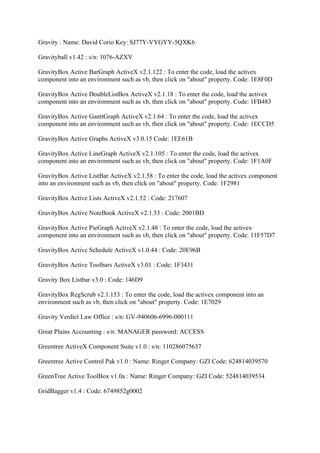 Gravity : Name: David Corio Key: SJ77Y-VYGYY-5QXK6

Gravityball v1.42 : s/n: 1076-AZXV

GravityBox Active BarGraph ActiveX v2.1.122 : To enter the code, load the activex
component into an environment such as vb, then click on "about" property. Code: 1E8F0D

GravityBox Active DoubleListBox ActiveX v2.1.18 : To enter the code, load the activex
component into an environment such as vb, then click on "about" property. Code: 1FB483

GravityBox Active GanttGraph ActiveX v2.1.64 : To enter the code, load the activex
component into an environment such as vb, then click on "about" property. Code: 1ECCD5

GravityBox Active Graphs ActiveX v3.0.15 Code: 1EE61B

GravityBox Active LineGraph ActiveX v2.1.105 : To enter the code, load the activex
component into an environment such as vb, then click on "about" property. Code: 1F1A0F

GravityBox Active ListBar ActiveX v2.1.58 : To enter the code, load the activex component
into an environment such as vb, then click on "about" property. Code: 1F2981

GravityBox Active Lists ActiveX v2.1.52 : Code: 217607

GravityBox Active NoteBook ActiveX v2.1.53 : Code: 2001BD

GravityBox Active PieGraph ActiveX v2.1.48 : To enter the code, load the activex
component into an environment such as vb, then click on "about" property. Code: 11F57D7

GravityBox Active Schedule ActiveX v1.0.44 : Code: 20E96B

GravityBox Active Toolbars ActiveX v3.01 : Code: 1F3431

Gravity Box Listbar v3.0 : Code: 146D9

GravityBox RegScrub v2.1.153 : To enter the code, load the activex component into an
environment such as vb, then click on "about" property. Code: 1E7029

Gravity Verdict Law Office : s/n: GV-940606-6996-000111

Great Plains Accounting : s/n: MANAGER password: ACCESS

Greentree ActiveX Component Suite v1.0 : s/n: 110286075637

Greentree Active Control Pak v1.0 : Name: Ringer Company: GZI Code: 624814039570

GreenTree Active ToolBox v1.0a : Name: Ringer Company: GZI Code: 524814039534

GridBagger v1.4 : Code: 6749852g0002
 