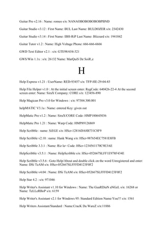 Guitar Pro v2.16 : Name: romeo s/n: NANAOBOBOBOBOBPBND

Guitar Studio v3.12 : First Name: BUL Last Name: BULDOZER s/n: 2342430

Guitar Studio v3.14 : First Name: IBH-RiP Last Name: Blizzard s/n: 1941842

Guitar Tutor v1.2 : Name: High Voltage Phone: 666-666-6666

GWD Text Editor v2.1 : s/n: GTE98/654-321

GWS/Win 1.1x : s/n: 26132 Name: MarQuiS De SoiR‚e



                                           H
Help Express v1.21 : UserName: RED-93457 s/n: TFP-HE-29-04-83

Help File Helper v1.0 : At the initial screen enter: RegCode: 640426-22-4 At the second
screen enter: Name: SiraX Company: CORE s/n: 123456-890

Help Magican Pro v3.0 for Windows : s/n: 97304.300.001

helpMATIC V3.1a : Name: entered Key: given out

HelpMatic Pro v1.2 : Name: SiraX/CORE Code: HMP180645036

HelpMatic Pro 1.21 : Name: Warp Code: HMP89126869

Help Scribble : name: SiEGE s/n: HScr-12816DA8B731C8F9

Help Scribble v2.10 : name: Hank Wang s/n: HScr-987654EC7581E8FB

Help Scribble 3.3.1 : Name: Riz la+ Code: HScr-1234561170C9E3AE

HelpScribble v3.5.1 : Name: HelpScribble s/n: HScr-052667SLFF1E978F434E

Help Scribble v3.5.6 : Goto Help/About and double click on the word Unregistered and enter:
Name: DSi TeAM s/n: HScr-052667SLFFFD4123F0F2

Help Scribble v4.04 : Name: DSi TeAM s/n: HScr-052667SLFFFD4123F0F2

Help Star 4.2 : s/n: 971046

Help Writer's Assistant v1.10 for Windows : Name: The GuaRDiaN aNGeL s/n: 16268 or
Name: TeLLeRBoP s/n: 6159

Help Writer's Assistant v2.1 for Windows 95: Standard Edition Name:You!!! s/n: 1561

Help Writers Assistant/Standard : Name:CracK Da WareZ s/n:11886
 