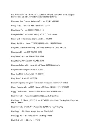 HaLWorks v2.0 : ID: GLoW s/n: H232811EC2D6 or ID: draXXter [Faith2000] s/n:
H23C55DD242F40D13C782B19E6EB349F3431F2638F16

Hammond Rust Personal Assistant v3.5 : s/n: HRS-31-981045

Handy v1.17 32-bit : s/n: A5X2:S47T:5P2T:2CV7

HandStamp Pro : s/n: 0110-2117114-31168

HandyPrint98 v2.63 : Name: JoGy [LAXiTY] Code: 193304

Handy spell v1.1a : Name: Exeron s/n: HS151893888

Handy Spell 1.1c : Name: VERSUS 1998 RegKey: HS179256440

Hangar v1.2 : First Name: davy Last Name: blizzard s/n: GDA-7001345

Hangman v2.0 : s/n: 194-WKASR-0948

HangMan v2.028 : s/n: 194-WKASR-0948

HangMan v2.029 : s/n: 194-WKASR-0948

Hangman Deluxe v1.0 : Name: GLoW Code: 142304666696696

Hangman's Challenge v1.0 : s/n: 9712597

Hang Sim PRO v2.5 : s/n: NS-100-000-001

Hang Sim v3.0 : s/n: ID58022039

Hanson Corporate Navigator v2.0 : Email: ryder@ucf.com s/n: CN- 11673

Happy Calendar v1.4 build 87 : Name: n03l Code: 64688111227412381425

Happy Calender v1.4 : Name: SiLicon Surfer Code: 473365184073

Hard Copy v1.1 : Name: SiraX/[DNG98] Code: JUUXee9SuM

HardCopy 1.2 : Name: tKC/PC 98 s/n: 1tTwTh9USS or Name: The Keyboard Caper s/n:
PQUVXXkFt3

Hard Copy v1.3 Win9X/NT : Name: DSi TeAM s/n: vugaYWAN1g

HardCopy v1.31 : Name: Manga Rosa s/n: 3Gnff4Rtf5

HardCopy Pro v1.5 : Name: Bisoux s/n: StfsgiYKMT

Hard Disk LED v1.11 : s/n: 11599278
 