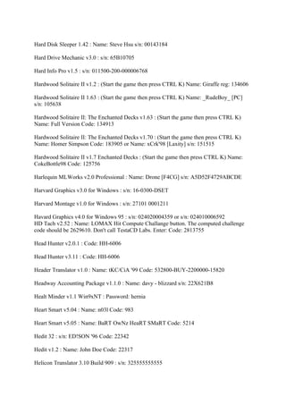 Hard Disk Sleeper 1.42 : Name: Steve Hsu s/n: 00143184

Hard Drive Mechanic v3.0 : s/n: 65B10705

Hard Info Pro v1.5 : s/n: 011500-200-000006768

Hardwood Solitaire II v1.2 : (Start the game then press CTRL K) Name: Giraffe reg: 134606

Hardwood Solitaire II 1.63 : (Start the game then press CTRL K) Name: _RudeBoy_ [PC]
s/n: 105638

Hardwood Solitaire II: The Enchanted Decks v1.63 : (Start the game then press CTRL K)
Name: Full Version Code: 134913

Hardwood Solitaire II: The Enchanted Decks v1.70 : (Start the game then press CTRL K)
Name: Homer Simpson Code: 183905 or Name: xCrk'98 [Laxity] s/n: 151515

Hardwood Solitaire II v1.7 Enchanted Decks : (Start the game then press CTRL K) Name:
CokeBottle98 Code: 125756

Harlequin MLWorks v2.0 Professional : Name: Drone [F4CG] s/n: A5D52F4729ABCDE

Harvard Graphics v3.0 for Windows : s/n: 16-0300-DSET

Harvard Montage v1.0 for Windows : s/n: 27101 0001211

Havard Graphics v4.0 for Windows 95 : s/n: 024020004359 or s/n: 024010006592
HD Tach v2.52 : Name: LOMAX Hit Compute Challange button. The computed challenge
code should be 2629610. Don't call TestaCD Labs. Enter: Code: 2813755

Head Hunter v2.0.1 : Code: HH-6006

Head Hunter v3.11 : Code: HH-6006

Header Translator v1.0 : Name: tKC/CiA '99 Code: 532800-BUY-2200000-15820

Headway Accounting Package v1.1.0 : Name: davy - blizzard s/n: 22X621B8

Healt Minder v1.1 Win9xNT : Password: hernia

Heart Smart v5.04 : Name: n03l Code: 983

Heart Smart v5.05 : Name: BaRT OwNz HeaRT SMaRT Code: 5214

Hedit 32 : s/n: ED!SON '96 Code: 22342

Hedit v1.2 : Name: John Doe Code: 22317

Helicon Translator 3.10 Build 909 : s/n: 325555555555
 