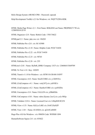 Helix Design System v4R1M2 CPR1 : Password: capzzak

Help Development ToolKit v2.5 for Windows: s/n: WQT7YZW6-HDK



HTML Media Page Writer v2.1 : First Name: REKiEM Last Name: PROPHECY '99 s/n:
125B95D1012F10

HTML Organizer v2.0 : Name: Rebels Code: 1705174622

HTMLpad 2.3 : Name: jake cwc s/n: 196203

HTML Publisher Pro v2.0 : s/n: M 143900

HTML Publisher Pro v2.10 : Name: Delphic Code: PUB 714430

HTML Publisher Pro v2.22 : s/n: PUB 714430

HTML Publisher Pro v2.25 : s/n: 98765

HTML Publisher Pro v2.26 : s/n: 255

HTMLtool v2.01 : Name: RyDeR_H00k! Company: UCF s/n: 1246064115649709

HTML To Text v1.0 : Key: 102059

HTML Transit v1.1.0 for Windows : s/n: HTW110-3H-00-310597

HTML Uncompress v4.0 : Name: SiraX/CORE s/n: yvX04VEw

HTML (Un)Compress v4.1 : Name: vots[187] s/n: yidV0E1r

HTML (Un)Compress v4.2 : Name: Hambo/CORE s/n: sye05ZHw

HTML Uncompress v5.0 : Name: FALLEN s/n: yDBd4X0c

HTML UnCompress v5.01 : Name: rubor [Syntax 2oo1] s/n: yxLvW0jz

HTML Validator 2.01A : Name: Licensed User s/n: L88q484U8CUN

HTML-View v1.53 : Name: KiLLa CoRE s/n: IA4CUSaNZP

HTML View 1.54+ : Name: JUANDA s/n: qGA5CoHSfD

Hugo Plus v8.0 for Windows : s/n: 096056 Code: WIFR80 1094

HumanSoftware Squizz 2.0 : s/n: 855022
 