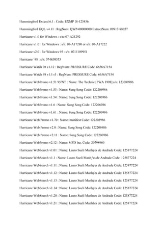 Hummingbird Exceed 6.1 : Code: EXMP IS-123456

Hummingbird GQL v4.11 : RegNum: QWP-00000000 ExtractNum: 09917-98057

Hurricane v1.0 for Windows : s/n: 07-A21292

Hurricane v1.01 for Windows : s/n: 07-A17280 or s/n: 07-A17222

Hurricane v2.01 for Windows 95 : s/n: 07-E109951

Hurricane `98 : s/n: 07-K08355

Hurricane Watch 98 v1.12 : RegNum: PRESSURE Code: 6656A7154

Hurricane Watch 98 v1.1 r3 : RegNum: PRESSURE Code: 6656A7154

Hurricane WebPromo v1.51 95/NT : Name: The Technic [PWA 1998] s/n: 123089986

Hurricane WebPromo v1.53 : Name: Sung Song Code: 122206986

Hurricane WebPromo v1.54 : Name: Sung Song Code: 122206986

Hurricane WebPromo v1.6 : Name: Sung Song Code: 122206986

Hurricane WebPromo v1.61 : Name: Sung Song Code: 122206986

Hurricane Web Promo v1.70 : Name: manifest Code: 122208986

Hurricane Web Promo v2.0 : Name: Sung Song Code: 122206986

Hurricane Web Promo v2.11 : Name: Sung Song Code: 122206986

Hurricane WebPromo v2.12 : Name: MFD Inc. Code: 20798960

Hurricane WebSearch v1.01 : Name: Lauro Sueli Manhƒes de Andrade Code: 125877224

Hurricane WebSearch v1.1 : Name: Lauro Sueli Manhƒes de Andrade Code: 125877224

Hurricane WebSearch v1.11 : Name: Lauro Sueli Manhƒes de Andrade Code: 125877224

Hurricane WebSearch v1.12 : Name: Lauro Sueli Manhƒes de Andrade Code: 125877224

Hurricane WebSearch v1.13 : Name: Lauro Sueli Manhƒes de Andrade Code: 125877224

Hurricane WebSearch v1.14 : Name: Lauro Sueli Manhƒes de Andrade Code: 125877224

Hurricane WebSearch v1.20 : Name: Lauro Sueli Manhaes de Andrade Code: 125877224

Hurricane WebSearch v1.21 : Name: Lauro Sueli Manhâes de Andrade Code: 125877224
 
