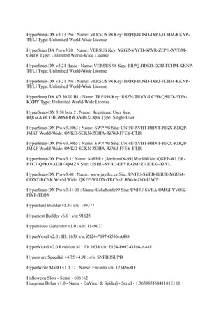 HyperSnap-DX v3.13 Pro : Name: VERSUS 98 Key: BRPQ-BDSD-IXRJ-FCHM-KKNP-
TULI Type: Unlimited World-Wide License

HyperSnap DX Pro v3.20 : Name: VERSUS Key: VZGZ-VYCB-SZVR-ZEPH-XVDM-
GBTR Type: Unlimited World-Wide License

HyperSnap-DX v3.21 Basic : Name: VERSUS 98 Key: BRPQ-BDSD-IXRJ-FCHM-KKNP-
TULI Type: Unlimited World-Wide License

HyperSnap-DX v3.21 Pro : Name: VERSUS 98 Key: BRPQ-BDSD-IXRJ-FCHM-KKNP-
TULI Type: Unlimited World-Wide License

HyperSnap DX V3.30.00 B1 : Name: TRPS98 Key: RSZN-TUYV-LCEB-QSUD-ETJN-
KXRY Type: Unlimited World-Wide License

HyperSnap-DX 3.30 beta 2 : Name: Registered User Key:
RQGZAYCTBIGMSYRWXVDIXOQN Type: Single-User

HyperSnap-DX Pro v3.30b3 : Name: SWP '98 Site: UNHU-SVBT-RHXT-PIKX-RDQP-
JMKF World-Wide: ONKD-SCKN-ZOHA-RZWJ-FFEY-ETJR

HyperSnap-DX Pro v3.30b5 : Name: SWP '98 Site: UNHU-SVBT-RHXT-PIKX-RDQP-
JMKF World-Wide: ONKD-SCKN-ZOHA-RZWJ-FFEY-ETJR

HyperSnap-DX Pro v3.3 : Name: MrEhRz [SpeltraniX-99] WorldWide: QKFP-WLDR-
PTCT-QPKO-XGBF-QMZN Site: UNHU-SVBD-EPYR-GMFZ-UDEK-BZYL

HyperSnap-DX Pro v3.40 : Name: www.jaydee.cz Site: UNHU-SVBB-BBUE-NGUM-
ODXT-RCNK World Wide: QKFP-WLDX-TRCN-JLRW-MJSO-UACP

HyperSnap-DX Pro v3.41.00 : Name: Cokebottle99 Site: UNHU-SVBA-OMGI-YVOX-
FIYP-TEQX

HyperText Builder v5.5 : s/n: 149377

Hypertext Builder v6.0 : s/n: 91625

Hypervideo Generator v1.0 : s/n: 1149077

HyperVoxel v2.0 : ID: 1638 s/n: Z124-P097-G586-A488

HyperVoxel v2.0 Revision M : ID: 1638 s/n: Z124-P097-G586-A488

Hyperware Speedkit v4.75 v4.91 : s/n: SNFBBSUPD

HyperWrite MailO v1.0.17 : Name: Encanto s/n: 123456RO

Halloween Slots - Serial - 606162
Hangman Delux v1.0 - Name - DaVinci & Spider] - Serial - 1.36388516841101E+60
 