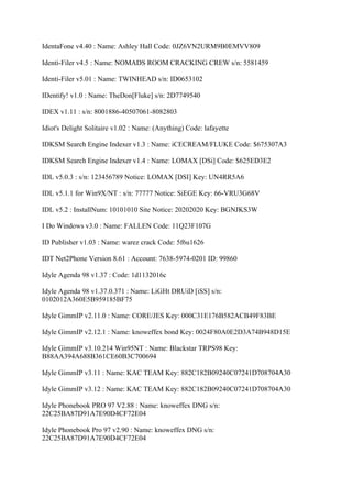 IdentaFone v4.40 : Name: Ashley Hall Code: 0JZ6VN2URM9B0EMVV809

Identi-Filer v4.5 : Name: NOMADS ROOM CRACKING CREW s/n: 5581459

Identi-Filer v5.01 : Name: TWINHEAD s/n: ID0653102

IDentify! v1.0 : Name: TheDon[Fluke] s/n: 2D7749540

IDEX v1.11 : s/n: 8001886-40507061-8082803

Idiot's Delight Solitaire v1.02 : Name: (Anything) Code: lafayette

IDKSM Search Engine Indexer v1.3 : Name: iCECREAM/FLUKE Code: $675307A3

IDKSM Search Engine Indexer v1.4 : Name: LOMAX [DSi] Code: $625ED3E2

IDL v5.0.3 : s/n: 123456789 Notice: LOMAX [DSI] Key: UN4RR5A6

IDL v5.1.1 for Win9X/NT : s/n: 77777 Notice: SiEGE Key: 66-VRU3G68V

IDL v5.2 : InstallNum: 10101010 Site Notice: 20202020 Key: BGNJKS3W

I Do Windows v3.0 : Name: FALLEN Code: 11Q23F107G

ID Publisher v1.03 : Name: warez crack Code: 5f6u1626

IDT Net2Phone Version 8.61 : Account: 7638-5974-0201 ID: 99860

Idyle Agenda 98 v1.37 : Code: 1d1132016c

Idyle Agenda 98 v1.37.0.371 : Name: LiGHt DRUiD [iSS] s/n:
0102012A360E5B959185BF75

Idyle GimmIP v2.11.0 : Name: CORE/JES Key: 000C31E176B582ACB49F83BE

Idyle GimmIP v2.12.1 : Name: knoweffex bond Key: 0024F80A0E2D3A74B948D15E

Idyle GimmIP v3.10.214 Win95NT : Name: Blackstar TRPS98 Key:
B88AA394A688B361CE60B3C700694

Idyle GimmIP v3.11 : Name: KAC TEAM Key: 882C182B09240C07241D708704A30

Idyle GimmIP v3.12 : Name: KAC TEAM Key: 882C182B09240C07241D708704A30

Idyle Phonebook PRO 97 V2.88 : Name: knoweffex DNG s/n:
22C25BA87D91A7E90D4CF72E04

Idyle Phonebook Pro 97 v2.90 : Name: knoweffex DNG s/n:
22C25BA87D91A7E90D4CF72E04
 