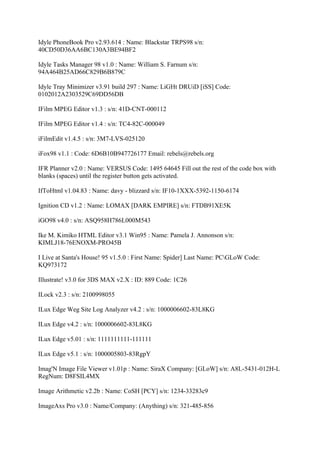Idyle PhoneBook Pro v2.93.614 : Name: Blackstar TRPS98 s/n:
40CD50D36AA6BC130A3BE94BF2

Idyle Tasks Manager 98 v1.0 : Name: William S. Farnum s/n:
94A464B25AD66C829B6B879C

Idyle Tray Minimizer v3.91 build 297 : Name: LiGHt DRUiD [iSS] Code:
0102012A2303529C69DD56DB

IFilm MPEG Editor v1.3 : s/n: 41D-CNT-000112

IFilm MPEG Editor v1.4 : s/n: TC4-82C-000049

iFilmEdit v1.4.5 : s/n: 3M7-LVS-025120

iFox98 v1.1 : Code: 6D6B10B947726177 Email: rebels@rebels.org

IFR Planner v2.0 : Name: VERSUS Code: 1495 64645 Fill out the rest of the code box with
blanks (spaces) until the register button gets activated.

IfToHtml v1.04.83 : Name: davy - blizzard s/n: IF10-1XXX-5392-1150-6174

Ignition CD v1.2 : Name: LOMAX [DARK EMPIRE] s/n: FTDB91XE5K

iGO98 v4.0 : s/n: ASQ958H786L000M543

Ike M. Kimiko HTML Editor v3.1 Win95 : Name: Pamela J. Annonson s/n:
KIMLJ18-76ENOXM-PRO45B

I Live at Santa's House! 95 v1.5.0 : First Name: Spider] Last Name: PCGLoW Code:
KQ973172

Illustrate! v3.0 for 3DS MAX v2.X : ID: 889 Code: 1C26

ILock v2.3 : s/n: 2100998055

ILux Edge Weg Site Log Analyzer v4.2 : s/n: 1000006602-83L8KG

ILux Edge v4.2 : s/n: 1000006602-83L8KG

ILux Edge v5.01 : s/n: 1111111111-111111

ILux Edge v5.1 : s/n: 1000005803-83RgpY

Imag'N Image File Viewer v1.01p : Name: SiraX Company: [GLoW] s/n: A8L-5431-012H-L
RegNum: D8FSIL4MX

Image Arithmetic v2.2b : Name: CoSH [PCY] s/n: 1234-33283c9

ImageAxs Pro v3.0 : Name/Company: (Anything) s/n: 321-485-856
 