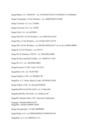 Image Blaster 2.2.1 Win95/NT : s/n: 2147483647-65535-2147483647-1-2-be9bd6c6

Image Commander v1.0 for Windows : s/n: 100SPW3H07A10380

Image Converter v1.3 :s/n: 1534464

Image Converter v2.9 : s/n: 123454

Image Cube v1.0 : s/n: nt392063v

Image Pals GO! v2.0 for Windows : s/n: W905-823-28103

Image Pals v1.3 for Windows : s/n: UNAE4-30371-01376

Image Pals v2.0 for Windows : s/n: RNAE9-40302-01417 or s/n: do_it-00025-00000

Image Q v2.2 for Windows : s/n: 901172

Image-IN for Windows 3/95/NT : s/n: 100-05DG-0ERG

Image-IN Scan and Paint ToolKit : s/n: 100-0FVV-1U20

Image-IN v3.2 : s/n: 100-05DG-0ER4

ImageConvertor v2.700 : Code: 21312321

ImageDock v3.0 : s/n: 1813919205

Image Explorer v1.00 : s/n: BEJQIE1.00

ImageFox v1.2 : Name: Bruce Z Code: 383343947227641

Image Gallery v5.20 : s/n: akl-ig16f180369a

ImageGear98 ActiveX Pro Gold : s/n: r114prn-646

ImageGear98 DLL Pro Gold : s/n: r305kwq-185

Imagelib Corporate Suite v3.07 : Password: takethecake

Imagepal : RNAE9-40302-01417
ImagePals : OXXC9-400993-30436

Images Incorporated : 15-1001-000000001

Image Ready v1.0 : s/n: DHM100XX675123099-999-435

ImageSafe v1.4 : s/n: 8306832s11111
 