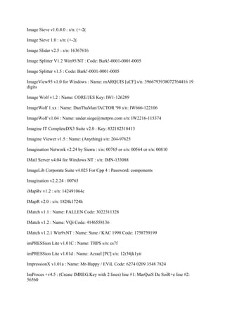 Image Sieve v1.0.4.0 : s/n: (+-2(

Image Sieve 1.0 : s/n: (+-2(

Image Slider v2.5 : s/n: 16367616

Image Splitter V1.2 Win95/NT : Code: Bark!-0001-0001-0005

Image Splitter v1.5 : Code: Bark!-0001-0001-0005

ImageView95 v1.0 for Windows : Name: mARQUIS [uCF] s/n: 3966793938072764416 19
digits

Image Wolf v1.2 : Name: CORE/JES Key: IW1-126289

ImageWolf 1.xx : Name: DanThaMan/fACTOR '98 s/n: IW666-122106

ImageWolf v1.04 : Name: under.siege@metpro.com s/n: IW2216-115374

Imagine IT CompleteDX3 Suite v2.0 : Key: 832182318413

Imagine Viewer v1.5 : Name: (Anything) s/n: 204-97625

Imagination Network v2.24 by Sierra : s/n: 00765 or s/n: 00564 or s/n: 00810

IMail Server v4.04 for Windows NT : s/n: IMN-133088

ImageLib Corporate Suite v4.025 For Cpp 4 : Password: components

Imagination v2.2.24 : 00765

iMapRv v1.2 : s/n: 142491064c

IMapR v2.0 : s/n: 1824k1724h

IMatch v1.1 : Name: FALLEN Code: 3022311328

IMatch v1.2 : Name: VQi Code: 4146558136

IMatch v1.2.1 Win9xNT : Name: Sune / KAC 1998 Code: 1758739199

imPRESSion Lite v1.01C : Name: TRPS s/n: cs7f

imPRESSion Lite v1.01d : Name: Azrael [PC] s/n: 12r34jk1ytt

ImpressionX v1.01a : Name: Mr-Happy / EViL Code: 6274 0209 3548 7824

ImProces +v4.5 : (Create IMREG.Key with 2 lines) line #1: MarQuiS De SoiR+e line #2:
56560
 