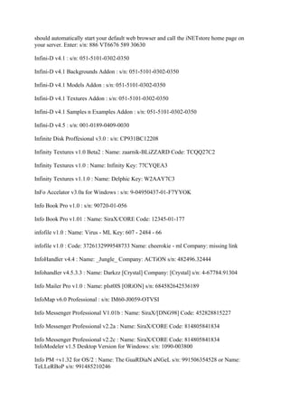 should automatically start your default web browser and call the iNETstore home page on
your server. Enter: s/n: 886 VT6676 589 30630

Infini-D v4.1 : s/n: 051-5101-0302-0350

Infini-D v4.1 Backgrounds Addon : s/n: 051-5101-0302-0350

Infini-D v4.1 Models Addon : s/n: 051-5101-0302-0350

Infini-D v4.1 Textures Addon : s/n: 051-5101-0302-0350

Infini-D v4.1 Samples n Examples Addon : s/n: 051-5101-0302-0350

Infini-D v4.5 : s/n: 001-0189-0409-0030

Infinite Disk Proffesional v3.0 : s/n: CP931BC12208

Infinity Textures v1.0 Beta2 : Name: zaarnik-BLiZZARD Code: TCQQ27C2

Infinity Textures v1.0 : Name: Infinity Key: 77CYQEA3

Infinity Textures v1.1.0 : Name: Delphic Key: W2AAY7C3

InFo Accelator v3.0a for Windows : s/n: 9-04950437-01-F7YYOK

Info Book Pro v1.0 : s/n: 90720-01-056

Info Book Pro v1.01 : Name: SiraX/CORE Code: 12345-01-177

infofile v1.0 : Name: Virus - ML Key: 607 - 2484 - 66

infofile v1.0 : Code: 3726132999548733 Name: cheerokie - ml Company: missing link

InfoHandler v4.4 : Name: _Jungle_ Company: ACTiON s/n: 482496.32444

Infohandler v4.5.3.3 : Name: Darkzz [Crystal] Company: [Crystal] s/n: 4-67784.91304

Info Mailer Pro v1.0 : Name: pIst0lS [ORiON] s/n: 684582642536189

InfoMap v6.0 Professional : s/n: IM60-J0059-OTVSI

Info Messenger Professional V1.01b : Name: SiraX/[DNG98] Code: 452828815227

Info Messenger Professional v2.2a : Name: SiraX/CORE Code: 814805841834

Info Messenger Professional v2.2c : Name: SiraX/CORE Code: 814805841834
InfoModeler v1.5 Desktop Version for Windows: s/n: 1090-003800

Info PM +v1.32 for OS/2 : Name: The GuaRDiaN aNGeL s/n: 991506354528 or Name:
TeLLeRBoP s/n: 991485210246
 