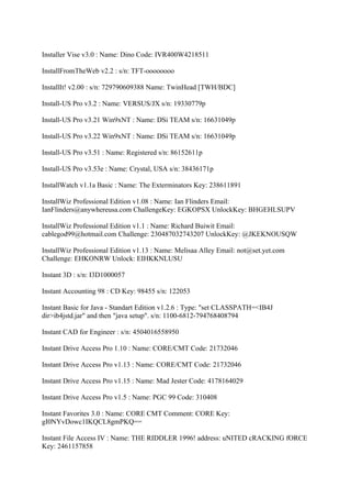 Installer Vise v3.0 : Name: Dino Code: IVR400W4218511

InstallFromTheWeb v2.2 : s/n: TFT-oooooooo

InstallIt! v2.00 : s/n: 729790609388 Name: TwinHead [TWH/BDC]

Install-US Pro v3.2 : Name: VERSUS/JX s/n: 19330779p

Install-US Pro v3.21 Win9xNT : Name: DSi TEAM s/n: 16631049p

Install-US Pro v3.22 Win9xNT : Name: DSi TEAM s/n: 16631049p

Install-US Pro v3.51 : Name: Registered s/n: 86152611p

Install-US Pro v3.53e : Name: Crystal, USA s/n: 38436171p

InstallWatch v1.1a Basic : Name: The Exterminators Key: 238611891

InstallWiz Professional Edition v1.08 : Name: Ian Flinders Email:
IanFlinders@anywhereusa.com ChallengeKey: EGKOPSX UnlockKey: BHGEHLSUPV

InstallWiz Professional Edition v1.1 : Name: Richard Buiwit Email:
cablegod99@hotmail.com Challenge: 230487032743207 UnlockKey: @JKEKNOUSQW

InstallWiz Professional Edition v1.13 : Name: Melisaa Alley Email: not@set.yet.com
Challenge: EHKONRW Unlock: EIHKKNLUSU

Instant 3D : s/n: I3D1000057

Instant Accounting 98 : CD Key: 98455 s/n: 122053

Instant Basic for Java - Standart Edition v1.2.6 : Type: "set CLASSPATH=<IB4J
dir>ib4jstd.jar" and then "java setup". s/n: 1100-6812-794768408794

Instant CAD for Engineer : s/n: 4504016558950

Instant Drive Access Pro 1.10 : Name: CORE/CMT Code: 21732046

Instant Drive Access Pro v1.13 : Name: CORE/CMT Code: 21732046

Instant Drive Access Pro v1.15 : Name: Mad Jester Code: 4178164029

Instant Drive Access Pro v1.5 : Name: PGC 99 Code: 310408

Instant Favorites 3.0 : Name: CORE CMT Comment: CORE Key:
gI0NYvDowc1IKQCL8gmPKQ==

Instant File Access IV : Name: THE RIDDLER 1996! address: uNITED cRACKING fORCE
Key: 2461157858
 