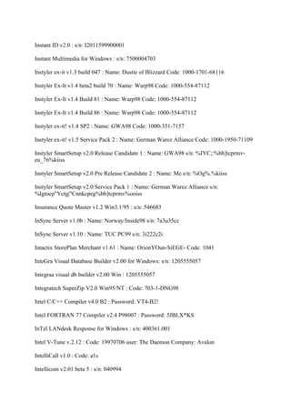 Instant ID v2.0 : s/n: I2011599900001

Instant Multimedia for Windows : s/n: 7500004703

Instyler ex-it v1.3 build 047 : Name: Dustie of Blizzard Code: 1000-1701-68116

Instyler Ex-It v1.4 beta2 build 70 : Name: Warp98 Code: 1000-554-87112

Instyler Ex-It v1.4 Build 81 : Name: Warp98 Code: 1000-554-87112

Instyler Ex-It v1.4 Build 86 : Name: Warp98 Code: 1000-554-87112

Instyler ex-it! v1.4 SP2 : Name: GWA98 Code: 1000-351-7157

Instyler ex-it! v1.5 Service Pack 2 : Name: German Warez Alliance Code: 1000-1950-71109

Instyler SmartSetup v2.0 Release Candidate 1 : Name: GWA98 s/n: %IYC;:%bh]tcprmv-
eu_76%kiiss

Instyler SmartSetup v2.0 Pre Release Candidate 2 : Name: Me s/n: %Og%.%kiiss

Instyler SmartSetup v2.0 Service Pack 1 : Name: German Warez Alliance s/n:
%Igtocp"Yctg|"Cnnkcpeg%bh]tcprmv%ooiss

Insurance Quote Master v1.2 Win3.1/95 : s/n: 546683

InSync Server v1.0b : Name: Norway/Inside98 s/n: 7a3u35cc

InSync Server v1.10 : Name: TUC PC99 s/n: 3i222c2i

Intactix StorePlan Merchant v1.61 : Name: OrionYOun-SiEGE- Code: 1041

InteGra Visual Database Builder v2.00 for Windows: s/n: 1205555057

Integraa visual db builder v2.00 Win : 1205555057

Integratech SuperZip V2.0 Win95/NT : Code: 703-1-DNG98

Intel C/C++ Compiler v4.0 B2 : Password: VT4-B2!

Intel FORTRAN 77 Compiler v2.4 P98007 : Password: 5JBLX*KS

InTel LANdesk Response for Windows : s/n: 400361.001

Intel V-Tune v.2.12 : Code: 19970706 user: The Daemon Company: Avalon

IntelliCall v1.0 : Code: a1s

Intellicom v2.01 beta 5 : s/n: 040994
 