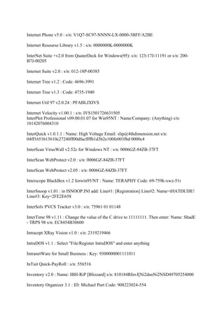 Internet Phone v5.0 : s/n: V1Q7-SC97-NNNN-LX-0000-3BFF/A2BE

Internet Resourse Library v1.5 : s/n: 0000000K-0000000K

InterNet Suite +v2.0 from QuaterDeck for Windows(95): s/n: 123-17J-11191 or s/n: 200-
B7J-00205

Internet Suite v2.0 : s/n: 012-18P-00385

Internet Tree v1.2 : Code: 4696-3991

Internet Tree v1.3 : Code: 4735-1940

Internet Util 97 v2.0.24 : PFABLJXIVS

Internet Velocity v1.00.1 : s/n: IVS1501726631505
InterPlot Professional v09.00.01.07 for Win95NT : Name/Company: (Anything) s/n:
10142076004310

InterQuick v1.0.1.1 : Name: High Voltage Email: slip@4thdimension.net s/n:
04ff1651b15610c27240ff00dfacffffb1d3b2e100fe003fbd 0000c4

InterScan VirusWall v2.52c for Windows NT : s/n: 0006GZ-84ZB-37FT

InterScan WebProtect v2.0 : s/n: 0006GZ-84ZB-37FT

InterScan WebProtect v2.05 : s/n: 0006GZ-84ZB-37FT

Interscope BlackBox v1.2 forwin95/NT : Name: TERAPHY Code: 69-759k-xwz-51r

InterSnoop v1.01 : in ISNOOP.INI add: Line#1: [Registration] Line#2: Name=tHATDUDE!
Line#3: Key=2FE2E658

InterSolv PVCS Tracker v3.0 : s/n: 75961 01 01148

InterTime 98 v1.11 : Change the value of the C drive to 11111111. Then enter: Name: ShadE
- TRPS 98 s/n: EC8454B30600

Intracept XRay Vision v1.0 : s/n: 2319219466

IntraDOS v1.1 : Select "File/Register IntraDOS" and enter anything

IntranetWare for Small Business : Key: 9300000001111011

InTuit Quick-PayRoll : s/n: 556516

Inventory v2.0 : Name: IBH-RiP [Blizzard] s/n: 810184RInvI[Ni2dsnNi2NSD49705254000

Inventory Organizer 3.1 : ID: Michael Purt Code: 908223024-554
 