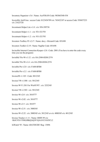 Inventory Organizer v3.6 : Name: AzzYRiAN Code: 983065540-554

Inversible AntiVirus : access Code: 0123456789 s/n: 765432107 or access Code: 930437233
s/n: 21623728

Investment Helper Lite v1.0 : s/n: 958-399738

Investment Helper v1.1 : s/n: 931-521793

Investment Helper v1.2 : s/n: 931-521793

Investors Toolbox 95 v2.17 : Name: davy - blizzard Code: 051698

Investors Toolkit v2.19 : Name: Naglfar Code: 051698

Invincible Internet Connection Keeper v2.0 : Code: 2001 (You have to enter the code every
time you run the program)

Invisible! Pro 98 v1.12 : s/n: 0A-2500-OEM-2374

Invisible! Pro 98 v1.4 : s/n: 0A-2500-OEM-2374

Invisible Pro v2.0 : s/n: FA00-BFB0

Invisible Pro v2.2 : s/n: FA00-BFB0

Invoice98 v1.103 : Code: 8012345

Invoice! 98 v1.500 : s/n: 5012345

Invoice 98 V1.501 For Win95/NT : s/n: 3252345

Invoice! 98 v1.503 : s/n: 5012345

Invoice 98 v2.0 : s/n: 3010777

Invoice 98 v2.02 : s/n: 3010777

Invoice 98 v2.5 : s/n: 301077

Invoice 98 v2.51 : s/n: 3000345

Invoice 98 v2.52 : s/n: 3000345 s/n: 3012345 or s/n: 4000345 s/n: 4012345

Invoice Tracker v1.11 : Name: ODIN 99 s/n:
1K6UVS11T8SGJBKQAQ3F1QAAVCI1GI5CL2

InWatch '95 : Name: tHATDUDE! Reg: 15896
 