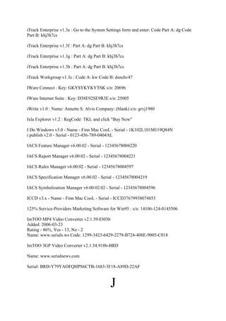iTrack Enterprise v1.3e : Go to the System Settings form and enter: Code Part A: dg Code
Part B: khj3h7cs

iTrack Enterprise v1.3f : Part A: dg Part B: khj3h7cs

iTrack Enterprise v1.3g : Part A: dg Part B: khj3h7cs

iTrack Enterprise v1.3h : Part A: dg Part B: khj3h7cs

iTrack Workgroup v1.3c : Code A: kw Code B: dsnchv47

IWare Connect : Key: GKY$YKYKYTSK s/n: 20696

IWare Internet Suite : Key: D38E92SE9R3E s/n: 25005

iWrite v1.0 : Name: Annette S. Alvis Company: (blank) s/n: grvj1980

Ixla Explorer v1.2 : RegCode: TKL and click "Buy Now"

I Do Windows v3.0 - Name - Finn Mac CooL - Serial - 1K102L101M119Q84N
i publish v2.0 - Serial - 0123-456-789-0404AL

IACS Feature Manager v6.00.02 - Serial - 12345678004220

IACS Report Manager v6.00.02 - Serial - 12345678004221

IACS Rules Manager v6.00.02 - Serial - 12345678004597

IACS Specification Manager v6.00.02 - Serial - 12345678004219

IACS Symbolization Manager v6.00.02.02 - Serial - 12345678004596

ICCD v3.x - Name - Finn Mac CooL - Serial - ICCD37679938074853

125% Service-Providers Marketing Software for Win95 : s/n: 14106-124-0145506

ImTOO MP4 Video Converter v2.1.59.0303b
Added: 2006-03-23
Rating - 86%, Yes - 13, No - 2
Name: www.serials.ws Code: 1299-3423-6429-2279-B724-408E-9005-C018

ImTOO 3GP Video Converter v2.1.54.918b-BRD

Name: www.serialnews.com

Serial: BRD-Y79YAOFQHPS6CTB-1683-3F18-A89D-22AF



                                              J
 