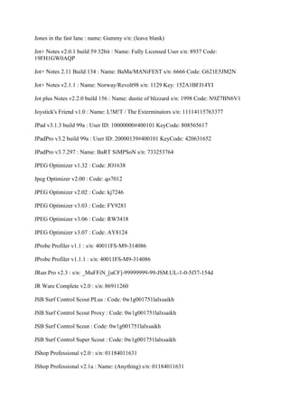 Jones in the fast lane : name: Gummy s/n: (leave blank)

Jot+ Notes v2.0.1 build 59 32bit : Name: Fully Licensed User s/n: 8937 Code:
19FH1GW0AQP

Jot+ Notes 2.11 Build 134 : Name: BaMa/MANiFEST s/n: 6666 Code: G621E5JM2N

Jot+ Notes v2.1.1 : Name: Norway/Revolt98 s/n: 1129 Key: 152A1BFJ14YI

Jot plus Notes v2.2.0 build 156 : Name: dustie of blizzard s/n: 1998 Code: N9Z7BN6V1

Joystick's Friend v1.0 : Name: L!M!T / The Exterminators s/n: 11114115763377

JPad v3.1.3 build 99a : User ID: 10000000#400101 KeyCode: 808565617

JPadPro v3.2 build 99a : User ID: 20000139#400101 KeyCode: 420631652

JPadPro v3.7.297 : Name: BaRT SiMPSoN s/n: 733253764

JPEG Optimizer v1.32 : Code: JO1638

Jpeg Optimizer v2.00 : Code: qo7012

JPEG Optimizer v2.02 : Code: kj7246

JPEG Optimizer v3.03 : Code: FY9281

JPEG Optimizer v3.06 : Code: RW3418

JPEG Optimizer v3.07 : Code: AY8124

JProbe Profiler v1.1 : s/n: 40011FS-M9-314086

JProbe Profiler v1.1.1 : s/n: 40011FS-M9-314086

JRun Pro v2.3 : s/n: _MuFFiN_[uCF]-99999999-99-JSM.UL-1-0-5f37-154d

JR Ware Complete v2.0 : s/n: 86911260

JSB Surf Control Scout PLus : Code: 0w1g001751lalxsaikh

JSB Surf Control Scout Proxy : Code: 0w1g001751lalxsaikh

JSB Surf Control Scout : Code: 0w1g001751lalxsaikh

JSB Surf Control Super Scout : Code: 0w1g001751lalxsaikh

JShop Professional v2.0 : s/n: 01184011631

JShop Professional v2.1a : Name: (Anything) s/n: 01184011631
 