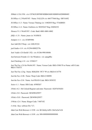 JSMail v3.56.1556 : s/n: C07463U00T00F4DBB436001800009A0200000405

JS Office v1.2 Win95/NT : Name: FALLEN s/n: 666777666 Reg: 1BF5A492

JS Office v1.3 : Name: Versace Theking s/n: 11002855 Reg: 57A6B0D3

JS Office v1.4 : Name: EinZtein s/n: 9D3FE627 Reg: E0696352

JSource V1.1 Win95/NT : Code: Bark!-0001-0001-0002

jSQL v1.31 : Name: jman s/n: N1HM1S

Jumpers v1.1 : s/n: JUMP4986

Just Add OS/2 Warp : s/n: GDLIT224

just!Audio v1.0 : s/n: 01294-80802579s

Just! Audio v2.0 (build 1.92) : s/n: 01246-99014884b

Just between Friends v2.1 for Windows : s/n: epngdfho

Just Checking v1.8 : s/n: 15386217

Just The Fax v2.8 for Win9x/NT : Name: Versus Code: RKS-3388178 or Name: n03l Code:
RKS-1756575

Just The Fax v2.8g : Name: REKiEM / PCY '99 s/n: RKS-6116770

Just the Fax v2.8b : Name: Warp Code: RKS-2180098

Just the Fax v2.8i : Name: AzzYRiAN Code: RKS-3858352

Juxto v1.1 : Name: DSI Code: 459$9267

J-Perk v4.2 : Hit Unlock/Register and enter: Password: 1$2876558201

J-Perk v5.0 : Password: 2$F48W6299T7

J-Perk v5.01 : Password: 2$F48W6299T7

J-Write v2.4 : Name: Ringer Code: 7-007192

J v4.0a : Key: softwar (No "e")

Jaba Com Web Browser v1.9.98 : s/n: 0k7u0z6y1a981-3t6r3a5m7s24

Jaba Com Web Browser v1.9.99 : s/n: 999-9999999999999999
 