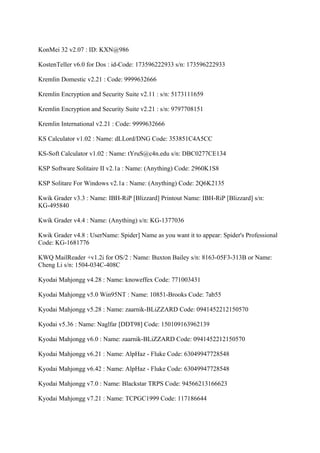KonMei 32 v2.07 : ID: KXN@986

KostenTeller v6.0 for Dos : id-Code: 173596222933 s/n: 173596222933

Kremlin Domestic v2.21 : Code: 9999632666

Kremlin Encryption and Security Suite v2.11 : s/n: 5173111659

Kremlin Encryption and Security Suite v2.21 : s/n: 9797708151

Kremlin International v2.21 : Code: 9999632666

KS Calculator v1.02 : Name: dLLord/DNG Code: 353851C4A5CC

KS-Soft Calculator v1.02 : Name: tYruS@c4n.edu s/n: DBC0277CE134

KSP Software Solitaire II v2.1a : Name: (Anything) Code: 2960K1S8

KSP Solitare For Windows v2.1a : Name: (Anything) Code: 2Q6K2135

Kwik Grader v3.3 : Name: IBH-RiP [Blizzard] Printout Name: IBH-RiP [Blizzard] s/n:
KG-495840

Kwik Grader v4.4 : Name: (Anything) s/n: KG-1377036

Kwik Grader v4.8 : UserName: Spider] Name as you want it to appear: Spider's Professional
Code: KG-1681776

KWQ MailReader +v1.2i for OS/2 : Name: Buxton Bailey s/n: 8163-05F3-313B or Name:
Cheng Li s/n: 1504-034C-408C

Kyodai Mahjongg v4.28 : Name: knoweffex Code: 771003431

Kyodai Mahjongg v5.0 Win95NT : Name: 10851-Brooks Code: 7ab55

Kyodai Mahjongg v5.28 : Name: zaarnik-BLiZZARD Code: 0941452212150570

Kyodai v5.36 : Name: Naglfar [DDT98] Code: 150109163962139

Kyodai Mahjongg v6.0 : Name: zaarnik-BLiZZARD Code: 0941452212150570

Kyodai Mahjongg v6.21 : Name: AlpHaz - Fluke Code: 63049947728548

Kyodai Mahjongg v6.42 : Name: AlpHaz - Fluke Code: 63049947728548

Kyodai Mahjongg v7.0 : Name: Blackstar TRPS Code: 94566213166623

Kyodai Mahjongg v7.21 : Name: TCPGC1999 Code: 117186644
 
