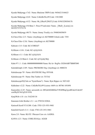 Kyodai Mahjongg v7.42 : Name: Blackstar TRPS Code: 94566213166623

Kyodai Mahjongg v8.42 : Name: CoKeBoTtLe99 Code: 13812800

Kyodai Mahjongg v8.52 : Name: Mr_GReeN [WkT!] Code: 019633290384176

Kyodai Mahjongg v9.0 Beta 3 : Press F9 and enter: Name: _ERaD_ [Laxity] s/n:
841953737375174

Kyodai Mahjongg v80.75 : Name: Jimmy Trockly s/n: 5948036850659

K-Chess Elite v2.5 : Name: (Anything) s/n: KE700000 Unlock code: 7293

K-Chess Elite v2.5d : Name: (Anything) s/n: KE700000

Kabcam v1.0 : Code: KC-CORE6J7

KABcam v1.0A : Code: KC-@J@JAJA

KABcam v1.1 : Code: KC-@J@JAJA

KABcam v2.0 Beta 6 : Code: KC-@Y@d@!B@

Kahn 97 1.1 : Code: 0000000000000000 Name: Riz la+ RegNo: E8264ABF7BB0FD40

KaleidaGraph v3.09 : Name: PREMiERE Org: (Anything) s/n: 8000234

Kaleidoscope '95 : Name: tHATDUDE! Reg: HYSAK

Kaleidoscope 95 : Name: Dan Tauber s/n: TUTAJ

Kaleidoscope95(Click on "Syntrillumn") : Name: Byte Ripper s/n: NEVAD

Kalkulator v2.22 : Name: CoKeBoTtLe99 License: 6669 s/n: 807461 693494

Kamorebie v2.25 : Name: aerosmith s/n: DFGdA8OiBEKn!VWtD9KqCpynBFmkAVahA8?
ezoObyEC8xUq5LH SYK

KanjiWeb v1.0 : s/n: 5162345-34

Kansmen Little Brother v3.1 : s/n: 978334-5J2I6A

Katiesoft Scroll V3.0.300 : Code: 5783-125-1931-9481

KatieSoft Scroll v3.11 : Code: 5783-125-1931-9481

Kawa 2.0 : Name: BLiTZ / Phrozen Crew s/n: AADHA

KAWA v2.5 : Name: CORE/JES Key: AGGB
 