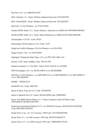 KeyView v6.5 : s/n: 4000-0144-5297

KGL Unlocker 1.11 : Name: William Anderson Password: 391516876297

KGL UNLOCKER : Name: William Anderson Password: 391516876297

Kid Cad v1.1c for Windows : s/n: 51581-26830

Kimiko HTML Editor v3.2 : Name: Pamela J. Annonson s/n: KIMLJ18-76ENOXM-PRO45B

Kimiko HTML Editor v3.4 : Name: Shawn Robinson s/n: KIMLJ18-OF12FR2-PRO45B

Kinemorphics v1.0.165 : Code: 64222

Kinemorphic 3D ScreenSaver v3.0 : Code: 13181

KingCom ComPort Manager v2.0c for Windows: s/n: 654-16203

Kings Corners v3.0c : s/n: 9072163093

Kiplinger's Taming the Paper Tiger v1.0 : s/n: PTS-1023-1065-1141

Kismet v1.00 : Name: Delphic Code: 705-412-304

Kitchen Assistant/2 v1.2 for OS/2 : Name: EVIL UNCLE s/n: 0130200

KiWi Enveloppes v3.0 : s/n: KE301120RA or s/n: KE304244RC

Klik Play v1.0 for Windows : s/n: KPE10001143 or s/n: KPG10002097 or s/n: KPU10006512
or s/n: KPE10048950

KMMC : 79965827338

Kniffel'98 v6.0 : Code: 30051978

Know-It Xpert_Trak_net v2.5 : Code: 2670289503

Know-it Xpertrak Net v2.6 : Name: MAGNUM98 Code: 2200958503

Know Your Bible Deluxe Edition v2.1 : Name: Gorgeous Ladies Of Warez Code:
6F6E694D-3C74614D-5C6E764D

KoalaTerm International Edition V2.7f : s/n: 98765432 Licenses: 98765432101234567890
Code: B05F2001326A5F01

Koala Term v2.7g : s/n: 1111 Licenses: 1998 Code: 5151782424667866

Koala Term v3.1 : s/n: 666 Licenses: 100 Code: 48725101660A5F75

Koala Term v3.11 : s/n: 6969 Licenses: 999 Code: 72B05F660175516A
 