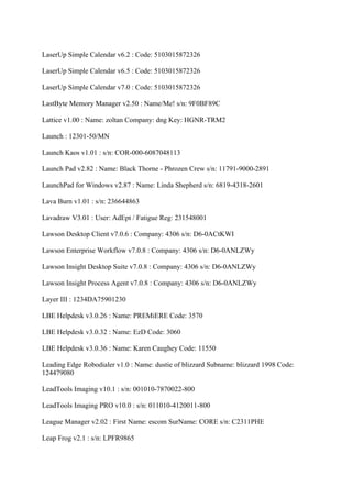 LaserUp Simple Calendar v6.2 : Code: 5103015872326

LaserUp Simple Calendar v6.5 : Code: 5103015872326

LaserUp Simple Calendar v7.0 : Code: 5103015872326

LastByte Memory Manager v2.50 : Name/Me! s/n: 9F0BF89C

Lattice v1.00 : Name: zoltan Company: dng Key: HGNR-TRM2

Launch : 12301-50/MN

Launch Kaos v1.01 : s/n: COR-000-6087048113

Launch Pad v2.82 : Name: Black Thorne - Phrozen Crew s/n: 11791-9000-2891

LaunchPad for Windows v2.87 : Name: Linda Shepherd s/n: 6819-4318-2601

Lava Burn v1.01 : s/n: 236644863

Lavadraw V3.01 : User: AdEpt / Fatigue Reg: 231548001

Lawson Desktop Client v7.0.6 : Company: 4306 s/n: D6-0ACtKWI

Lawson Enterprise Workflow v7.0.8 : Company: 4306 s/n: D6-0ANLZWy

Lawson Insight Desktop Suite v7.0.8 : Company: 4306 s/n: D6-0ANLZWy

Lawson Insight Process Agent v7.0.8 : Company: 4306 s/n: D6-0ANLZWy

Layer III : 1234DA75901230

LBE Helpdesk v3.0.26 : Name: PREMiERE Code: 3570

LBE Helpdesk v3.0.32 : Name: EzD Code: 3060

LBE Helpdesk v3.0.36 : Name: Karen Caughey Code: 11550

Leading Edge Robodialer v1.0 : Name: dustie of blizzard Subname: blizzard 1998 Code:
124479080

LeadTools Imaging v10.1 : s/n: 001010-7870022-800

LeadTools Imaging PRO v10.0 : s/n: 011010-4120011-800

League Manager v2.02 : First Name: escom SurName: CORE s/n: C2311PHE

Leap Frog v2.1 : s/n: LPFR9865
 