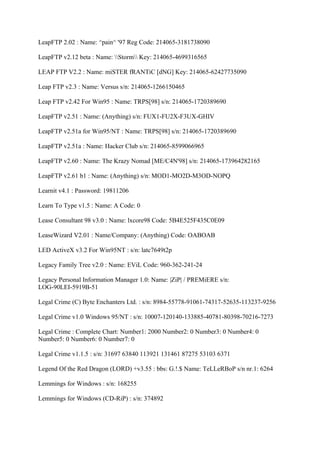 LeapFTP 2.02 : Name: ^pain^ '97 Reg Code: 214065-3181738090

LeapFTP v2.12 beta : Name: Storm Key: 214065-4699316565

LEAP FTP V2.2 : Name: miSTER fRANTiC [dNG] Key: 214065-62427735090

Leap FTP v2.3 : Name: Versus s/n: 214065-1266150465

Leap FTP v2.42 For Win95 : Name: TRPS[98] s/n: 214065-1720389690

LeapFTP v2.51 : Name: (Anything) s/n: FUX1-FU2X-F3UX-GHIV

LeapFTP v2.51a for Win95/NT : Name: TRPS[98] s/n: 214065-1720389690

LeapFTP v2.51a : Name: Hacker Club s/n: 214065-8599066965

LeapFTP v2.60 : Name: The Krazy Nomad [ME/C4N'98] s/n: 214065-173964282165

LeapFTP v2.61 b1 : Name: (Anything) s/n: MOD1-MO2D-M3OD-NOPQ

Learnit v4.1 : Password: 19811206

Learn To Type v1.5 : Name: A Code: 0

Lease Consultant 98 v3.0 : Name: lxcore98 Code: 5B4E525F435C0E09

LeaseWizard V2.01 : Name/Company: (Anything) Code: OABOAB

LED ActiveX v3.2 For Win95NT : s/n: latc7649t2p

Legacy Family Tree v2.0 : Name: EViL Code: 960-362-241-24

Legacy Personal Information Manager 1.0: Name: |ZiP| / PREMiERE s/n:
LOG-90LEI-5919B-51

Legal Crime (C) Byte Enchanters Ltd. : s/n: 8984-55778-91061-74317-52635-113237-9256

Legal Crime v1.0 Windows 95/NT : s/n: 10007-120140-133885-40781-80398-70216-7273

Legal Crime : Complete Chart: Number1: 2000 Number2: 0 Number3: 0 Number4: 0
Number5: 0 Number6: 0 Number7: 0

Legal Crime v1.1.5 : s/n: 31697 63840 113921 131461 87275 53103 6371

Legend Of the Red Dragon (LORD) +v3.55 : bbs: G.!.$ Name: TeLLeRBoP s/n nr.1: 6264

Lemmings for Windows : s/n: 168255

Lemmings for Windows (CD-RiP) : s/n: 374892
 