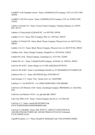 LinkBOT v2.0C Standard version : Name: rANDOM [UCF] Company: UCF s/n: 07211 PIN:
303994

LinkBOT v2.0C Pro version : Name: rANDOM [UCF] Company: UCF s/n: 0190331 PIN:
315265

Linkbot v3.0 build 122 : Name: Cosmo Cramer Company: Vandelay Industry s/n: 320793
PIN: 307737

Linkbot v3.5 beta (build 162)Win95/NT : s/n: 007 PIN: 309768

LinkBot 3.5.171 : Name: PGC Company: PGC s/n: 1997 Key: 302674

LinkBot v3.5f build 190 : Name: Black Thorne Company: Phrozen Crew s/n: 4653752 Pin:
500241

Linkbot v3.6.113 : Name: Black Thorne Company: Phrozen Crew s/n: 4653752 Pin: 500241

LinkBot v4.0a : Name: Dongle Company: Dongle99 s/n: 453338 Pin: 324852

Linkbot Pro v4.0c : Name/Company: (Anything) s/n: 31337 Pin: 322049

Linkbot Pro v4.1 : Name: CoKeBoTtLe99 Company: AnThraX s/n: 2500 Pin: 500241

Link Fox 99 v0.057 : Name: Ringer s/n: F1-D5L-056E2BA2-B779C912

Link Fox 99 v0.063 : Name: LawAbidingCriminalZ s/n: F17865606D5CCFA19ABECC9E

LinkSaver Pro v1.1 : Name: tHATDUDE Reg: 879412007147

Link Sweeper v1.2 : Name: Viny - Syntax 2oo1 s/n: 1844359806

LinkSync v1.1 for Win95/NT : s/n: LSNR-E42IB4-MJ2L3-3SE-R8FQR2

LinkView LAN Monitor v4.04 : Name: (Anything) Company: PREMiERE s/n: AAE-DAL-
GAJ

LinkView Lan Monitor V4.0.4 : s/n: gak-kdn-dbk-100567

Link View PRO v5.03 : Name: Vizion Company: Revolt s/n: 123-508-A9C

LinxCop v1.2 : Name: zaarnik-BLiZZARD Code:
F4C2C2E4DCD2D65A8498D2B4B482A488

LinxCop v2.5 Build86 : Name: SDC PC99 25: 12BF5F173120F1CDCD 50:
16D12B1278D160127FBFB 100: 1D918417EB61C817E145145 Unlimited:
F1C5C25DE8C2A5A5

LiquidFX Express v1.5 : Name: Ronald D. McDonald Code: NAUAJYMDYLDHIZL
 