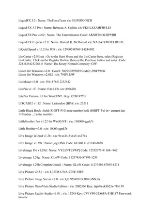 LiquidFX 3.5 : Name: TheForceTeam s/n: IBJNONNNCH

Liquid FX 3.7 Pro : Name: Rebecca A. Collins s/n: FKHLXZAHFHFLEJ

Liquid FX Pro v4.02 : Name: The Exterminators Code: AKNRTNOCJIPVRR

Liquid FX Express v2.0 : Name: Ronald D. McDonald s/n: NAUAJYMDYLDHIZL

LiQuid Speed v1.0.2 for 3DS : s/n: 12900388760114244102

ListCaster v2.0 Beta : Go to the Start Menu and the ListCaster Item, select Register
ListCaster. Click on the Register Button, then on the Purchase button and enter: Code:
2243124423276411 Name: The Krazy Nomad Company: GPF

Listen for Windows v2.0 : Code1: 502950295029 Code2: 290F590W
Listen for Windows v2.012 : s/n: 791F115W

ListMaker v3.0 : s/n: 3561476512232342

ListPro v1.1T : Name: FALLEN s/n: 8906201

LitePro Version 1.0 for Win95/NT : Key: CD9197Y3

LITCAB32 v1.12 : Name: Lukundoo [HPA] s/n: 23211

Little Black Book : hold (SHIFT-F10) note number hold (SHIFT-Fx) (x= current dat:
1=Sunday ...) enter number

LittleBrother Pro v1.22 for Win95/NT : s/n: 130000-ggnk7r

Little Brother v3.0 : s/n: 10000-ggnk7r

Live Image Wizard v1.26 : s/n: 9xxx2x-3xxx5-xx27xx

Live Image v1.29a : Name: jog DNG Code: 61110111-01249-8888

LiveImage Pro v1.29d : Name: VYLENT [SWP] Code: 12552073-81168-1862

Liveimage 1.29g : Name: GLoW Code: 11237456-87895-1231

Liveimage 1.29h Complete Install : Name: GLoW Code: 11237456-87895-1231

Live Picture v2.5.1 : s/n: L3FD8-C54A-C76E-58E5

Live Picture Image Server v3.0 : s/n: QEN5SHNER3BKGNN3A

Live Picture PhotoVista Studio Edition : s/n: 2002506 Key: drpr0x-&8$25a-71b139

Live Picture Reality Studio v1.01 : s/n: 15248 Key: CV1VF0-3E86FA-F1B1F7 Password:
mcarec
 