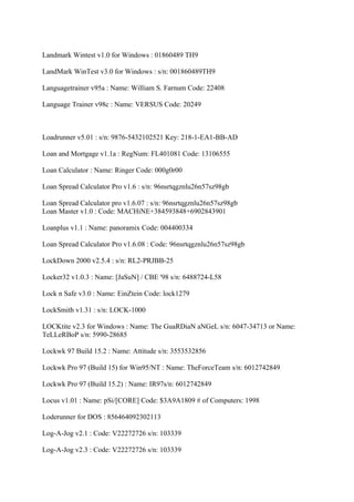 Landmark Wintest v1.0 for Windows : 01860489 TH9

LandMark WinTest v3.0 for Windows : s/n: 001860489TH9

Languagetrainer v95a : Name: William S. Farnum Code: 22408

Language Trainer v98c : Name: VERSUS Code: 20249



Loadrunner v5.01 : s/n: 9876-5432102521 Key: 218-1-EA1-BB-AD

Loan and Mortgage v1.1a : RegNum: FL401081 Code: 13106555

Loan Calculator : Name: Ringer Code: 000g0r00

Loan Spread Calculator Pro v1.6 : s/n: 96nsrtqgznlu26n57sz98gb

Loan Spread Calculator pro v1.6.07 : s/n: 96nsrtqgznlu26n57sz98gb
Loan Master v1.0 : Code: MACHiNE+384593848+6902843901

Loanplus v1.1 : Name: panoramix Code: 004400334

Loan Spread Calculator Pro v1.6.08 : Code: 96nsrtqgznlu26n57sz98gb

LockDown 2000 v2.5.4 : s/n: RL2-PRJBB-25

Locker32 v1.0.3 : Name: [JaSuN] / CBE '98 s/n: 6488724-L58

Lock n Safe v3.0 : Name: EinZtein Code: lock1279

LockSmith v1.31 : s/n: LOCK-1000

LOCKtite v2.3 for Windows : Name: The GuaRDiaN aNGeL s/n: 6047-34713 or Name:
TeLLeRBoP s/n: 5990-28685

Lockwk 97 Build 15.2 : Name: Attitude s/n: 3553532856

Lockwk Pro 97 (Build 15) for Win95/NT : Name: TheForceTeam s/n: 6012742849

Lockwk Pro 97 (Build 15.2) : Name: IR97s/n: 6012742849

Locus v1.01 : Name: pSi/[CORE] Code: $3A9A1809 # of Computers: 1998

Loderunner for DOS : 856464092302113

Log-A-Jog v2.1 : Code: V22272726 s/n: 103339

Log-A-Jog v2.3 : Code: V22272726 s/n: 103339
 