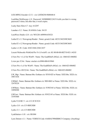 LSX-MPEG Encoder v2.5.1 : s/n: LSXM250-9S00448-8

LuckMan WebSweep v1.0 : Password: 542000000212415 It tells you that it s wrong
password 3 times, but after that, it won't expire.

Lucky Stars Slots 4.7 : key: 612297

Lunabar v3.2 : Name: JUANDA Code: 36135

LuraWave Studio v2.0 : s/n: WS1201-609894-654321

Lurker32 v1.1 Newsgroup Reader : Name: gcrack Code: 6E53136CE89C8683

Lurker32 v1.2 Newsgroup Reader : Name: gcrack Code: 6E53136CE89C8683

Lurker v1.30 : Code: 4345-5444-2368-3437

Luxent Webworks WebGrid Pro Vv1.0 win95: s/n: 0C-80-00-00-002710-02-1-4C65

LView Pro +v1.c5 for Win95 : Name: The GuaRDiaN aNGeL s/n: 1060-023-086002

Lview pro 32 bit : Name: sinclair s/n:0980-000-019960

LView Pro v1.c5 for Win95 : Name: The GuaRDiaN aNGeL s/n: 1060-023-086002

LView Pro v1D/32-bit : Name: The GuaRDiaN aNGeL s/n: 1060-023-086002

LW_Mgr : Name: Batman bbs: Gotham s/n: 95101425 or Name: XXX bbs: XXX s/n:
34011636

LWBull : Name: Batman bbs: Gotham s/n: 90814065 or Name: XXX bbs: XXX s/n:
32478324

LWMenu : Name: Batman bbs: Gotham s/n: 91983345 or Name: XXX bbs: XXX s/n:
32896500

LWUser : Name: Batman bbs: Gotham s/n: 93932145 or Name: XXX bbs: XXX s/n:
33593460

Lydia V3.0 RC 5 : s/n: LY-3C3C3C4

Lydia v3.0 : s/n: LY-0B5C8D0

Lydia v3.1 : s/n: LY-0B5C8D0

LynkStation v1.01 : s/n: 001044

Lynx Demon v1.1 : Name: VERSUS Code: 6A6BAC9986BB8C3 Company: (Anything)
 