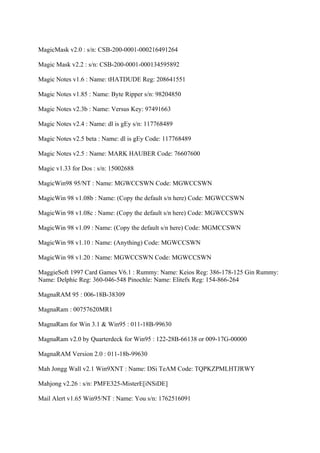 MagicMask v2.0 : s/n: CSB-200-0001-000216491264

Magic Mask v2.2 : s/n: CSB-200-0001-000134595892

Magic Notes v1.6 : Name: tHATDUDE Reg: 208641551

Magic Notes v1.85 : Name: Byte Ripper s/n: 98204850

Magic Notes v2.3b : Name: Versus Key: 97491663

Magic Notes v2.4 : Name: dl is gEy s/n: 117768489

Magic Notes v2.5 beta : Name: dl is gEy Code: 117768489

Magic Notes v2.5 : Name: MARK HAUBER Code: 76607600

Magic v1.33 for Dos : s/n: 15002688

MagicWin98 95/NT : Name: MGWCCSWN Code: MGWCCSWN

MagicWin 98 v1.08b : Name: (Copy the default s/n here) Code: MGWCCSWN

MagicWin 98 v1.08c : Name: (Copy the default s/n here) Code: MGWCCSWN

MagicWin 98 v1.09 : Name: (Copy the default s/n here) Code: MGMCCSWN

MagicWin 98 v1.10 : Name: (Anything) Code: MGWCCSWN

MagicWin 98 v1.20 : Name: MGWCCSWN Code: MGWCCSWN

MaggieSoft 1997 Card Games V6.1 : Rummy: Name: Keios Reg: 386-178-125 Gin Rummy:
Name: Delphic Reg: 360-046-548 Pinochle: Name: Elitefx Reg: 154-866-264

MagnaRAM 95 : 006-18B-38309

MagnaRam : 00757620MR1

MagnaRam for Win 3.1 & Win95 : 011-18B-99630

MagnaRam v2.0 by Quarterdeck for Win95 : 122-28B-66138 or 009-17G-00000

MagnaRAM Version 2.0 : 011-18b-99630

Mah Jongg Wall v2.1 Win9XNT : Name: DSi TeAM Code: TQPKZPMLHTJRWY

Mahjong v2.26 : s/n: PMFE325-MisterE[iNSiDE]

Mail Alert v1.65 Win95/NT : Name: You s/n: 1762516091
 
