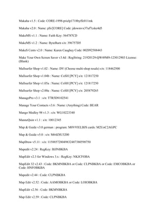 Makaha v1.5 : Code: CORE-1998-prielp1718byffc011mk

Makaha v2.0 : Name: pSi/[CORE] Code: jdowmvx37uf7cske4d5

MakeMS v1.1 : Name: Faith Key: 564787CD

MakeMS v1.2 : Name: ByteBurn s/n: 396757D5

Make$ Cents v2.0 : Name: Karen Caughey Code: 002092588443

Make Your Own Screen Saver v3.4d : RegString: 21920129-QW49M9-123012903 License:
(Blank)

Mallsurfer Shop v1.02 : Name: DV (Choose multi-shop resale) s/n: 118462500

Mallsurfer Shop v1.04b : Name: CoSH [PCY] s/n: 121817250

Mallsurfer Shop v1.05a : Name: CoSH [PCY] s/n: 121817250

Mallsurfer Shop v2.00a : Name: CoSH [PCY] s/n: 205879265

ManagePro v3.1 : s/n: T7R5D9102541

Manage Your Contacts v3.6 : Name: (Anything) Code: BEAR

Mango Medley 98 v1.3 : s/n: WG10223340

ManneQuin v1.1 : s/n: 10012345

Map & Guide v3.0 german : program: M0V93ELBJS cards: M2UoC2AGPC

Map & Guide v5.0 : s/n: M64Z8U3200

MapDraw v5.11 : s/n: 115885728049832487380598750

Mapedit v2.24 : RegKey: BJJNBKBA

MapEdit v2.3 for Windows 3.x : RegKey: NKJCFOBA

MapEdit 32 v2.43 : Code: BKMNBKBA or Code: CLPNBKBA or Code: EMCOBKBA or
Code: HNFOBKBA

Mapedit v2.44 : Code: CLPNBKBA

Map Edit v2.52 : Code: AAMOBKBA or Code: LOIOBKBA

MapEdit v2.56 : Code: BKMNBKBA

Map Edit v2.59 : Code: CLPNBKBA
 