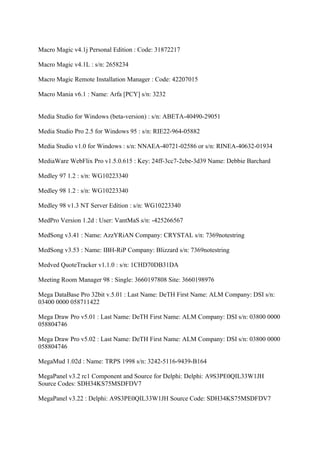 Macro Magic v4.1j Personal Edition : Code: 31872217

Macro Magic v4.1L : s/n: 2658234

Macro Magic Remote Installation Manager : Code: 42207015

Macro Mania v6.1 : Name: Arfa [PCY] s/n: 3232


Media Studio for Windows (beta-version) : s/n: ABETA-40490-29051

Media Studio Pro 2.5 for Windows 95 : s/n: RIE22-964-05882

Media Studio v1.0 for Windows : s/n: NNAEA-40721-02586 or s/n: RINEA-40632-01934

MediaWare WebFlix Pro v1.5.0.615 : Key: 24ff-3cc7-2cbe-3d39 Name: Debbie Barchard

Medley 97 1.2 : s/n: WG10223340

Medley 98 1.2 : s/n: WG10223340

Medley 98 v1.3 NT Server Edition : s/n: WG10223340

MedPro Version 1.2d : User: VantMaS s/n: -425266567

MedSong v3.41 : Name: AzzYRiAN Company: CRYSTAL s/n: 7369notestring

MedSong v3.53 : Name: IBH-RiP Company: Blizzard s/n: 7369notestring

Medved QuoteTracker v1.1.0 : s/n: 1CHD70DB31DA

Meeting Room Manager 98 : Single: 3660197808 Site: 3660198976

Mega DataBase Pro 32bit v.5.01 : Last Name: DeTH First Name: ALM Company: DSI s/n:
03400 0000 058711422

Mega Draw Pro v5.01 : Last Name: DeTH First Name: ALM Company: DSI s/n: 03800 0000
058804746

Mega Draw Pro v5.02 : Last Name: DeTH First Name: ALM Company: DSI s/n: 03800 0000
058804746

MegaMud 1.02d : Name: TRPS 1998 s/n: 3242-5116-9439-B164

MegaPanel v3.2 rc1 Component and Source for Delphi: Delphi: A9S3PE0QIL33W1JH
Source Codes: SDH34KS75MSDFDV7

MegaPanel v3.22 : Delphi: A9S3PE0QIL33W1JH Source Code: SDH34KS75MSDFDV7
 