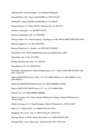MemInfo Plus v4.0 for Windows : s/n: QVBI@J2D><

MemoPad Pro v1.02 : Name: SiraX/CORE s/n: 98763791109

Memory4U : Name: draXXter [Faith2000] s/n: 372-604342

MemoryAnalyst 1.0 : Name: BLiTZ / Phrozen Crew s/n: MA5121

Memory Commander : s/n: M209037-KXYC

Memory Commander v4.0 : s/n: M209800

Memory Editor v1.0 : Name/Company: (Anything) s/n: ME-100-4A-000X77000770X100-03

Memory Jiggler 6.0 : s/n: 0415-9439-9881

Memory Sleuth for C++ Builder : s/n: 955E5AC3275B26CC

MemoWeb v2.03 : Email: dimedrol@ufo.org s/n: py0qn6vk Key: ul6j9

MemTurbo 1.0a : Code: AV-39601

Mentor Plus Flite Star 10/93 : s/n: 9243210

MenuMaster v1.0 : s/n: 262426165-4

Mercenary Administrator's Table of Organization v3.0.7 : Name: LiGHt DRUiD [iSS] Code:
4071-2220-1367

Mercur SMTP POP3 Server v3.01b : s/n: 1675-40000-50366 or s/n: 2040-48960-5 or s/n:
2040-48960-7

MERCUR SMTP/POP3/IMAP4 Server 3.0 : RIZP-0000000-1179648

Mercur SMTP POP3 IMAP4 Server v3.1 : s/n: 1675-40000-50366

Mercur v3.0 : s/n: LORI-0000001-0000002

Merlin Invoicing v1.03 : Name: Pamela Williamson Company: Pamela Williamson s/n:
399-637-0482

Merlin Invoicing v2.1.3 : Name/Company: Pamela Williamson s/n: 399-637-0482

Mesa v2.1.1+200 for OS/2 : s/n: M000-6560-1251-8706

Meshpaint 3D v1.6.62 : Key A: 53085176 Key B: -948253733

Message Master v1.02.09 : Name: Mary Harry s/n: C4DE1FF68F3F238F

Message Parse v1.40 : Name: davy - blizzard Code: 9391-7342-2149
 