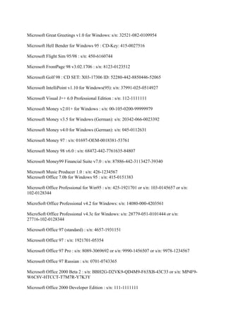 Microsoft Great Greetings v1.0 for Windows: s/n: 32521-082-0109954

Microsoft Hell Bender for Windows 95 : CD-Key: 415-0027516

Microsoft Flight Sim 95/98 : s/n: 450-6160744

Microsoft FrontPage 98 v3.02.1706 : s/n: 8123-0123512

Microsoft Golf 98 : CD SET: X03-17306 ID: 52280-442-8850446-52065

Microsoft IntelliPoint v1.10 for Windows(95): s/n: 37991-025-0514927

Microsoft Visual J++ 6.0 Professional Edition : s/n: 112-1111111

Microsoft Money v2.01+ for Windows : s/n: 00-105-0200-99999979

Microsoft Money v3.5 for Windows (German): s/n: 20342-066-0023392

Microsoft Money v4.0 for Windows (German): s/n: 045-0112631

Microsoft Money 97 : s/n: 01697-OEM-0018381-53761

Microsoft Money 98 v6.0 : s/n: 68472-442-7761635-84807

Microsoft Money99 Financial Suite v7.0 : s/n: 87886-442-3113427-39340

Microsoft Music Producer 1.0 : s/n: 426-1234567
Microsoft Office 7.0b for Windows 95 : s/n: 415-0151383

Microsoft Office Professional for Win95 : s/n: 425-1921701 or s/n: 103-0145657 or s/n:
102-0128344

MicroSoft Office Professional v4.2 for Windows: s/n: 14080-000-4203561

MicroSoft Office Professional v4.3c for Windows: s/n: 28779-051-0101444 or s/n:
27716-102-0128344

Microsoft Office 97 (standard) : s/n: 4657-1931151

Microsoft Office 97 : s/n: 1921701-05354

Microsoft Office 97 Pro : s/n: 8089-3069692 or s/n: 9990-1456507 or s/n: 9978-1234567

Microsoft Office 97 Russian : s/n: 0701-0743365

Microsoft Office 2000 Beta 2 : s/n: BBH2G-D2VK9-QD4M9-F63XB-43C33 or s/n: MP4F9-
W6C8V-HTCCT-T7M7R-Y7K3Y

Microsoft Office 2000 Developer Edition : s/n: 111-1111111
 