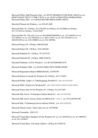 Microsoft Office 2000 Premium Final : s/n: DT3FT-BFH4M-GYYH8-PG9C3-8K2FJ or s/n:
MP4F9 W6C8V HTCCT T7MR Y7K3Y or s/n: GC6J3-GTQ62-FP876-94FBR-D3DX8
Microsoft Office 2003 : s/n: GWH28-DGCMP-P6RC4-6J4MT-3HFDY

MicroSoft Planner for Windows : s/n: 076-051-090

Microsoft Plus! 95 : CD-Key: 411-2781863 or CD-Key: 411-0126066 or CD-Key:
411-7111936 or CD-Key: 114-0125497

Microsoft Plus 98 : Fill with 1's or s/n: 062-0805825003490 or s/n: 512-5469263 or s/n:
512-5469211 or s/n: 512-5469236 or s/n: 468-1119513 or s/n: 411-2781863 or s/n:
450-0535503 or s/n: 419-1890091 or s/n: 814-1805966

Microsoft Project 95 : CD-Key: 040-0252649

Microsoft Project 98 : CD-Key: 1634-1063641

Microsoft Publisher 95 : CD-Key: 757-2573155

Microsoft Publisher 98 : CD-Key: 8090-3186514

MicroSoft Publisher v2.0 for Windows : s/n: 00-164-0200-80012578

Microsoft Publisher 2000 : s/n: GC6J3 GTQ62 FP876 94FBR D3DX8

Microsoft Registration Hacker MSREGHACK: 123456789

Microsoft Return to Arcade for Windows 95: CD-Key: 415-1712656

Microsoft SGML Author v1.2 Multilanguage Word95-97 : s/n: 111-1111111

Microsoft SMS 2.0 beta2 For WindowsNT : s/n: 11111-11111-11111-11111-11111

Microsoft Source Safe 4.0 for Windows 95 : CD-Key: 411-0173307

Microsoft SQL Server 7.0 Enterprise Edition Build 611 : s/n: 111-1111111

Microsoft SQL Server Access Library for DBTools.h++ v3.1.1 : s/n: 34112-09-001100

Microsoft SQL 7.0 Desktop & Server Editions FINAL : s/n: 111-11111111

Microsoft Theme Create : Name: jake cwc s/n: 539-90546

Microsoft Uninstaller : I2031123

Microsoft Visual Basic Standard v4.0 for Windows 95: s/n: 411-0356356 or s/n: 411-0085933
or s/n: 411-1454815

Microsoft Visual Basic v4.0 enterp. Edition : CD Key:411-0250176
 