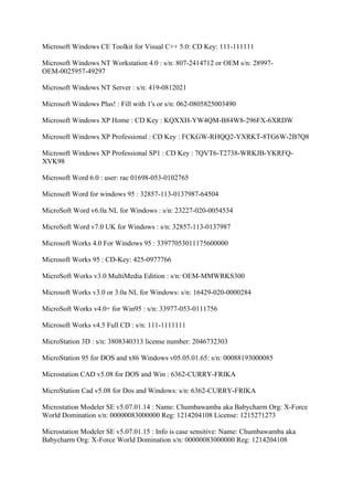 Microsoft Windows CE Toolkit for Visual C++ 5.0: CD Key: 111-111111

Microsoft Windows NT Workstation 4.0 : s/n: 807-2414712 or OEM s/n: 28997-
OEM-0025957-49297

Microsoft Windows NT Server : s/n: 419-0812021

Microsoft Windows Plus! : Fill with 1's or s/n: 062-0805825003490

Microsoft Windows XP Home : CD Key : KQXXH-YW4QM-B84W8-296FX-6XRDW

Microsoft Windows XP Professional : CD Key : FCKGW-RHQQ2-YXRKT-8TG6W-2B7Q8

Microsoft Windows XP Professional SP1 : CD Key : 7QVT6-T2738-WRKJB-YKRFQ-
XVK98

Microsoft Word 6.0 : user: rac 01698-053-0102765

Microsoft Word for windows 95 : 32857-113-0137987-64504

MicroSoft Word v6.0a NL for Windows : s/n: 23227-020-0054534

MicroSoft Word v7.0 UK for Windows : s/n: 32857-113-0137987

Microsoft Works 4.0 For Windows 95 : 33977053011175600000

Microsoft Works 95 : CD-Key: 425-0977766

MicroSoft Works v3.0 MultiMedia Edition : s/n: OEM-MMWRKS300

Microsoft Works v3.0 or 3.0a NL for Windows: s/n: 16429-020-0000284

MicroSoft Works v4.0+ for Win95 : s/n: 33977-053-0111756

Microsoft Works v4.5 Full CD : s/n: 111-1111111

MicroStation 3D : s/n: 3808340313 license number: 2046732303

MicroStation 95 for DOS and x86 Windows v05.05.01.65: s/n: 00088193000085

Microstation CAD v5.08 for DOS and Win : 6362-CURRY-FRIKA

MicroStation Cad v5.08 for Dos and Windows: s/n: 6362-CURRY-FRIKA

Microstation Modeler SE v5.07.01.14 : Name: Chumbawamba aka Babycharm Org: X-Force
World Domination s/n: 00000083000000 Reg: 1214204108 License: 1215271273

Microstation Modeler SE v5.07.01.15 : Info is case sensitive: Name: Chumbawamba aka
Babycharm Org: X-Force World Domination s/n: 00000083000000 Reg: 1214204108
 