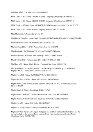 MidiBase 95 v2.11 Win9x : Key: 0101-aNE-101

MIDI Genie v1.50 : Name: GHOST RIDERS Company: (Anything) s/n: 345783132

MIDI Genie v1.80 : Name: GHOST RIDERS Company: (Anything) s/n: 345783132

MIDI Genie v1.85 beta : Name: GHOST RIDERS Company: (Anything) s/n: 345783132

MIDI Genie v1.90 : Name: Versus Company: Versus Code: 255204011

Midi Machine 3.0 : Name: Riz la+ s/n: RJ1

Midi Player Plus v1.0 : Name: Marc Potvin s/n: IOJBeNJOJBhJFNeyeOTeJTgJBeJBThJhTJ

MidiSoft Music Studio for Windows : s/n: 1010422-2159

Midisoft Sound Bar v1.0 TE : Name: Steve Hsu s/n: SNDBAR-

MidiStudio v4.1 for Windows(95) : s/n: pmrFmh9q5f3v2k0zyaw

Midi-Switch v1.4.3 : Name: Harv Headley Code: 611-684-810-410

Midi-Switch v1.05 : Name: Azrael [PC] Code: 829-384-250-102

MidMaze v2.2 : Name: Black Thorne / Phrozen Crew Code: 1909495780

Mid Wavi Pro v2.55 : Name: Neur0n / FALLEN Key1: 1234567 Key2: 1285982578
MightyFAX 2.2 : Name: Steve Hsu s/n: RKS-3852247

MightyFax v2.5b : Name: Int13 [RBS '97] s/n: RKS-6303383

Mighty FAX v2.7c 32Bit : Name: All! RegKey: RKS-1748996

Mighty Fax v2.8 for Win9x : Name: Versus Code: RKS-3414042 or Name: n03l Code:
RKS-11769984

Mighty Fax 2.9 : Name: Warp Code: RKS-2196740

Mighty Fax v2.9b Win9X : Name: Blackstar/TRPS98 Code: RKS-8059376

Mighty Fax v2.9b WinNT : Name: Blackstar/TRPS98 Code: RKS-8059376

MightyFax v2.9 : Name: VQi Code: RKS-1679037

MightyFax v2.9j : Name: tYruS@c4n.edu Code: RKS-5811947

Migliosoft Wall Paper v3.03 : Open Wallpaper.exe and hold on to ctrl and shift then use the
mouse to click on the password icon on your lower right hand corner and enter: Name:
(Anything) Code: X4857.578X
 
