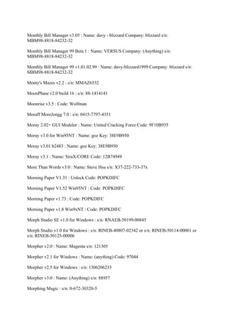 Monthly Bill Manager v3.05 : Name: davy - blizzard Company: blizzard s/n:
MBM98-8818-84232-32

Monthly Bill Manager 99 Beta 1 : Name: VERSUS Company: (Anything) s/n:
MBM98-8818-84232-32

Monthly Bill Manager 99 v1.01.02.99 : Name: davy-blizzard1999 Company: blizzard s/n:
MBM98-8818-84232-32

Monty's Mazes v2.2 : s/n: MMAZ6532

MoonPhase v2.0 build 16 : s/n: 88-1414141

Moonrise v3.5 : Code: Wolfman

Moraff MoreJongg 7.0 : s/n: 0415-7797-4351

Moray 2.02+ GUI Modeler : Name: United Cracking Force Code: 9F10B935

Moray v3.0 for Win95NT : Name: goz Key: 38E9B950

Moray v3.01 b2483 : Name: goz Key: 38E9B950

Moray v3.1 : Name: SiraX/CORE Code: 12B74949

More Than Words v3.0 : Name: Steve Hsu s/n: X37-222-733-37x

Morning Paper V1.31 : Unlock Code: POPKDIFC

Morning Paper V1.52 Win95NT : Code: POPKDIFC

Morning Paper v1.73 : Code: POPKDIFC

Morning Paper v1.8 Win9xNT : Code: POPKDIFC

Morph Studio SE v1.0 for Windows : s/n: RNAEB-50199-00845

Morph Studio v1.0 for Windows : s/n: RINEB-40807-02342 or s/n: RINEB-50114-00001 or
s/n: RINEB-50125-00006

Morpher v2.0 : Name: Magenta s/n: 121305

Morpher v2.1 for Windows : Name: (anything) Code: 97044

Morpher v2.5 for Windows : s/n: 1306206233

Morpher v3.0 : Name: (Anything) s/n: 88957

Morphing Magic : s/n: 0-672-30320-5
 